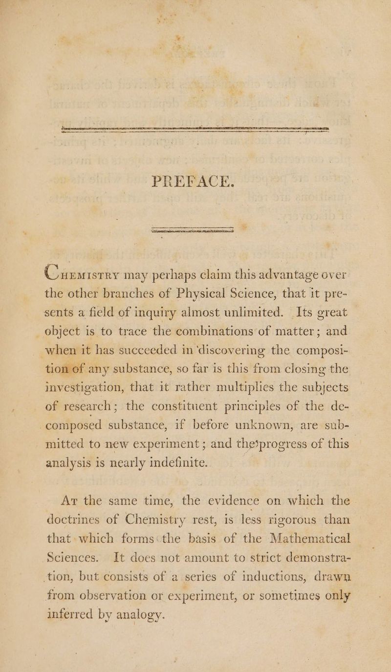 Curmistry may perhaps claim this advantage over the other branches of Physical Science, that it pre- sents a field of inquiry almost unlimited. Its great — object is to trace the combinations of matter; and when it has succeeded in ‘discovering the composi- tion of any substance, so far is this from closing the investigation, that it rather multiplies the subjects of research; the constituent principles of the de- “composed substance, if before unknown, are sub- mitted to new experiment; and the%progress of this | analysis is nearly indefinite. Ar the same time, the evidence on which the doctrines of Chemistry rest, is less rigorous than that which forms:the basis of the Mathematical Sciences. It does not amount to strict demonstra- tion, but consists of a series of inductions, drawn from observation or experiment, or sometimes only inferred by analogy.