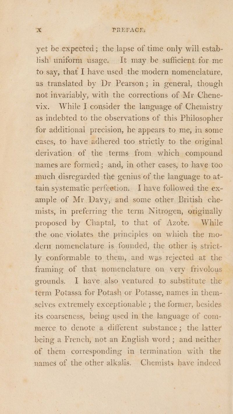 id ‘4 si Be ie “ hig * PREFACE; yet be expected; the lapse of time only will estab- lish uniform usage. It may be sufficient for me to say, that I have used the modern nomenclature, as translated by Dr Pearson; in general, though not invariably, with the corrections of Mr Chene- vix. While I consider the language of Chemistry as indebted to the observations of this Philosopher for additional precision, he appears to me, in some cases, to have adhered too strictly to the original derivation of the terms from which compound names are formed; and, in other cases, to have too much disregarded thé genius of the language to at- tain systematic perfeetion. I have followed the ex- ample of Mr Davy, and some other British che- mists, in preferring the term Nitrogen, originally proposed by Chaptal, to that of Azote. While the one violates the principles on which the mo- dern nomenclature is founded, the other is strict- ly conformable to them, and was rejected at the framing of that nomenclature on very frivolous — grounds. I have also ventured to substitute the — term Potassa for Potash or Potasse, names in them- selves extremely exceptionabie ; the former, besides its coarseness, being used in the language of com- merce to denote a different substance; the latter being a French, not an English word ; and neither of them corresponding in termination with the names of the other alkalis. Chemists have indeed
