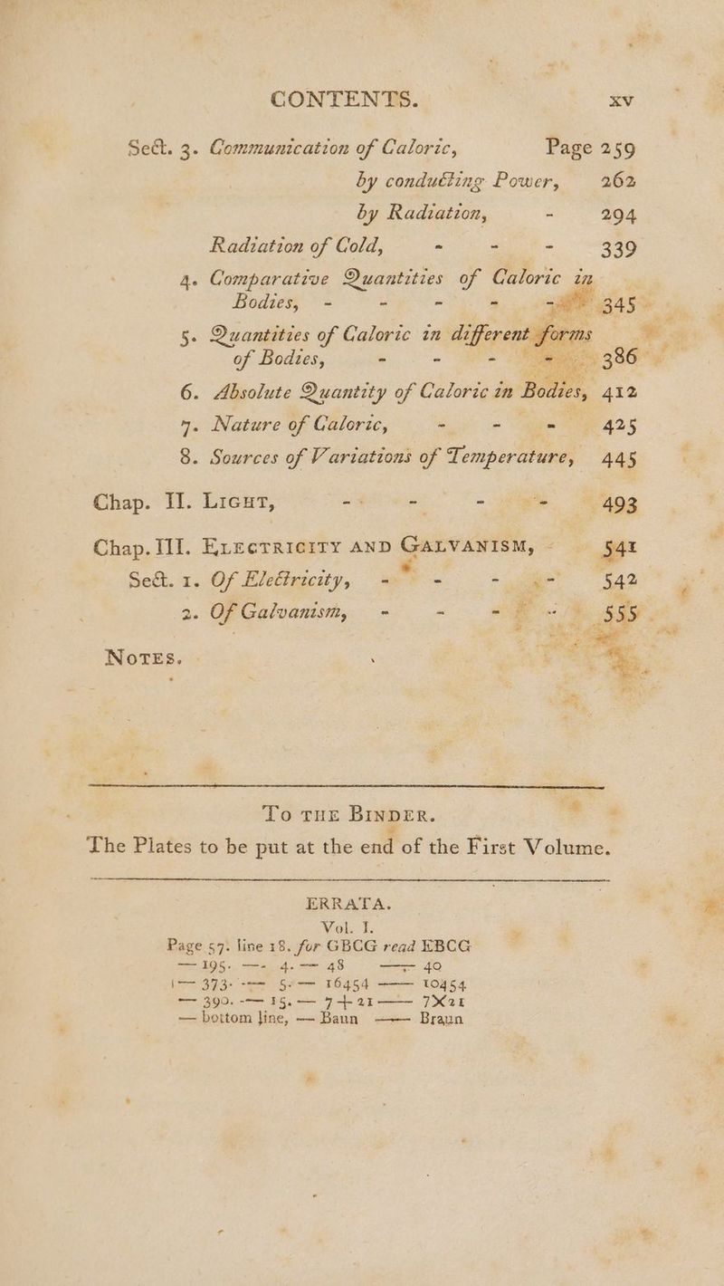 Sect. 3. Gommunication of Caloric, Page 259 by condudting Power, 262 by Radvation, - 294 Radiation of Cold, - - - 339 4. Comparative Quantities of Caloric in Bodies, - - = ~ 5. Quantities of Caloric in We erent for i. . 1 of ees “i Pie of Bodies, - : : ae ' 386 * 6. Absolute Quantity of Caloric in Bodies, 412 4. Nature of Caloric, > - ee 425 8. Sources of Vi ariations of Temperature, 44 5 Chap. Il. Lieut, = - - f'n. Was Chap. III]. Erectriciry anD GALVANISM, — 5544 Se&amp;t. 1. Of Electricity, - a * ae: 542 | 2. Of Galvanism, - - 2k <3 SSS. Ses Pike far bast ae ' . oe. in € a as ao Notes. - | 7% % : ‘ . aed ie : m To tue BinpeEr. The Plates to be put at the end of the First Volume. ERRATA. Vol. I. n Page 57: line 18. fur GBCG read EBCG EROS «. aio « G8 = 40 DP aie te cata TARE CORES Oe a BGs 7 4 aE 7X25 — bottom Jine, — Baun Braun am