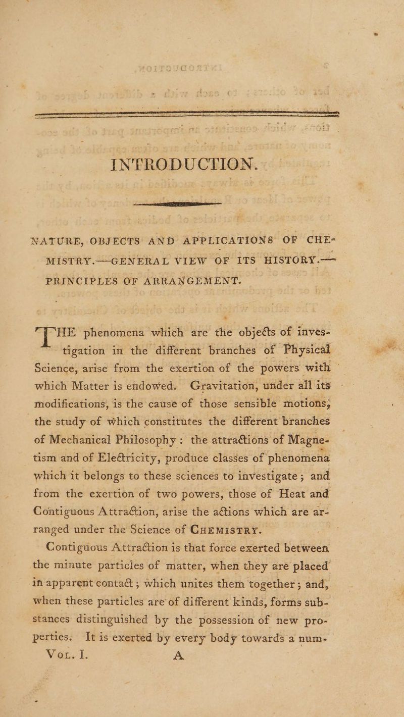 NATURE, OBJECTS AND APPLICATIONS OF CHE- MISTRY. —GENERAL VIEW OF ITS _ HISTORY.— PRINCIPLES OF ARRANGEMENT. HE phenomena which are the objetts of inves- tigation in the different branches of Physical which Matter is endowed. Gravitation, under all its modifications, is the cause of those sensible motions; the study of which constitutes the different branches of Mechanical Philosophy: the attra@tions of Magne- tism and of Eleétricity, produce classes of phenomena which it belongs to these sciences to investigate ; and from the exertion of two powers; those of Heat and Contiguous Attraction, arise the a@ions which are ar- ranged under the Science of CHEMISTRY. Contiguous Attraétion is that force exerted between the minute particles of matter, when they are placed’ in apparent contac ; which unites them together ; and, when these particles are of different kinds, forms sub- stances distinguished by the possession of new pro-