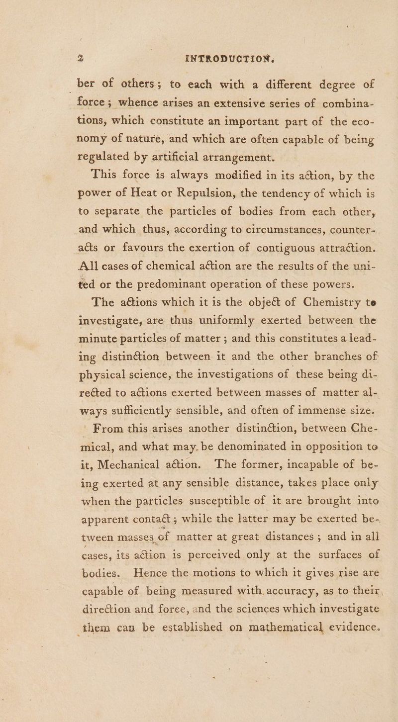 _ber of others; to each with a different degree of force ; whence arises an extensive series of combina- tions, which constitute an important part of the eco- nomy of nature, and which are often capable of being regulated by artificial arrangement. This force is always modified in its ation, by the power of Heat or Repulsion, the tendency of which is to separate the particles of bodies from each other, and which thus, according to circumstances, counter- acts or favours the exertion of contiguous attraction. All cases of chemical aétion are the results of the uni- ted or the predominant operation of these powers. The ations which it is the object of Chemistry te investigate, are thus uniformly exerted between the minute particles of matter ; and this constitutes a lead- ing distinG@ion between it and the other branches of physical science, the investigations of these being di- rected to actions exerted between masses of matter al- ways sufficiently sensible, and often of immense size. ' From this arises another distinétion, between Che- mical, and what may. be denominated in opposition to it, Mechanical aftion. The former, incapable of be- ing exerted at any sensible distance, takes place only when the particles susceptible of it are brought into apparent contaét; while the latter may be exerted be- tween masses of matter at great distances ; and in ali cases, its action is perceived only at the surfaces of bodies. Hence the motions to which it gives rise are capable of being measured with accuracy, as to their, direction and foree, and the sciences which investigate them can be established on mathematical evidence.