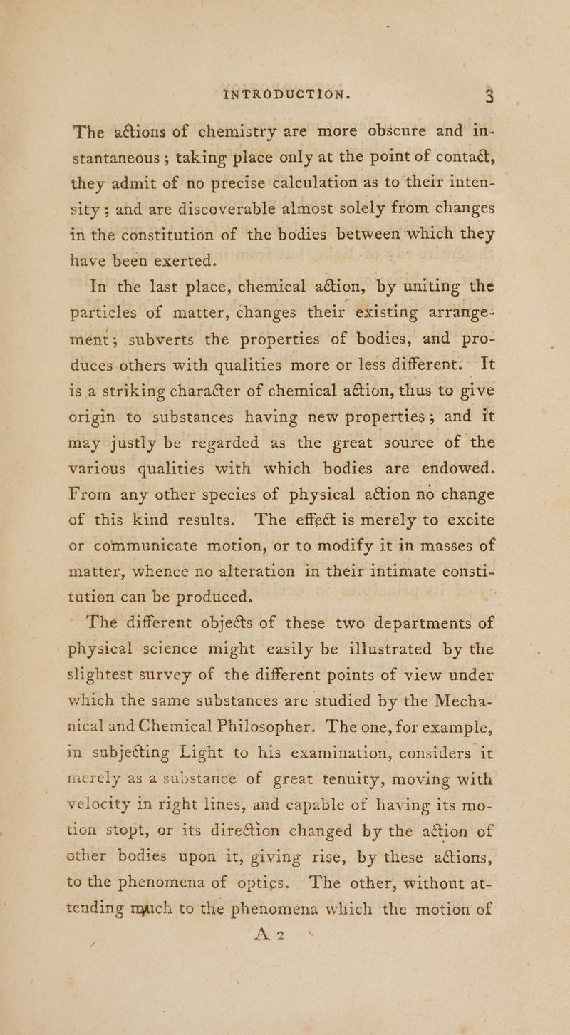 The actions of chemistry are more obscure and in- stantaneous ; taking place only at the point of contaét, they admit of no precise calculation as to their inten- sity ; and are discoverable almost solely from changes in the constitution of the bodies between which they have been exerted. | : In the last place, chemical ation, by uniting the particles of matter, changes their existing arrange- ment; subverts the properties of bodies, and pro- duces others with qualities more or less different. It is a striking character of chemical ation, thus to give origin to substances having new properties; and it may justly be regarded as the great source of the various qualities with which bodies are endowed. From any other species of physical action no change of this kind results. The effect is merely to excite or communicate motion, or to modify it in masses of matter, whence no alteration in their intimate consti- tution can be produced. The different objects of these two departments of physical science might easily be illustrated by the slightest survey of the different points of view under which the same substances are studied by the Mecha- nical and Chemical Philosopher. The one, for example, in subjetting Light to his examination, considers it merely as a substance of great tenuity, moving with velocity in right lines, and capable of having its mo- tion stopt, or its direction changed by the action of other bodies upon it, giving rise, by these actions, to the phenomena of optics. The other, without at- tending maich to the phenomena which the motion of A 2