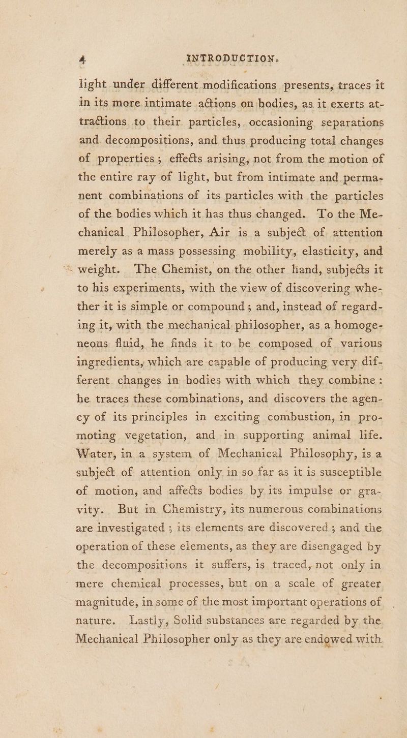 « light under different modifications presents, traces it in its more. intimate ations on bodies, as it exerts at- tractions to their particles, occasioning separations and. decompositions, and thus producing total changes of properties; effects arising, not from the motion of the entire ray of light, but from intimate and perma- nent combinations of its particles with the particles of the bodies which it has thus changed. To the Me- chanical Philosopher, Air is a subje@ of. attention merely as a mass possessing mobility, elasticity, and “weight. Fhe Chemist, on the other hand, subjects it to his experiments, with the view of discovering whe- ther it is simple or compound ; and, instead of regard- ing it, with the mechanical philosopher, as a homoge- neous fluid, he finds it to be composed of various ingredients, which are capable of producing very dif- ferent. changes in bodies with which they combine: he traces these combinations, and discovers the agen- cy of its principles in exciting combustion, in pro- moting vegetation, and in supporting animal life. Water, in a system of Mechanical Philosophy, is a subje& of attention only in so far as it is susceptible of motion, and affects bodies by its impulse or gra- vity. But in Chemistry, its numerous combinations are investigated ; its elements are discovered ; and the operation of these elements, as they are disengaged by the decompositions it suffers, is traced, not only in - mere chemical processes, but on a scale of greater magnitude, in some of the most important operations of nature. Lastly, Solid substances are regarded by the Mechanical Philosopher only as they are endowed with.