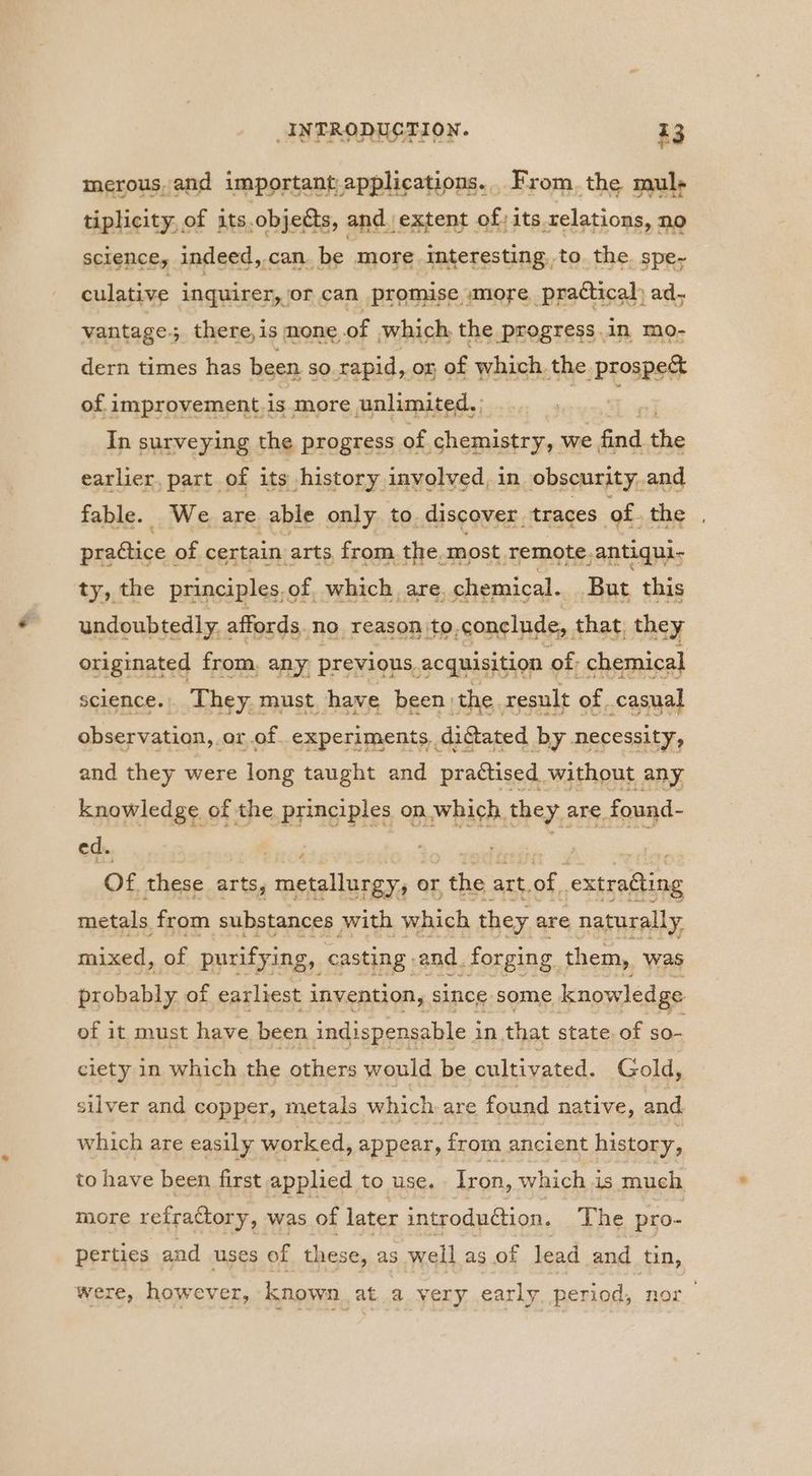 merous, and important,applications.. From. the mul; tiplicity, of its,objetts, and extent of; its relations, no science, indeed,.can. be more interesting, to the. spe- culative inquirer, or can promise »more, prattical) ad, vantage; there,is mone of which the progress in mo- dern times has been so rapid, on of which the prospe& of improvement.is more unlimited. est In surveying the progress of chemistry, we ae the earlier, part of its history involved, in obscurity. and fable. We are able only to. discover. traces of. the prattice « of certain arts from. the. most remote,antiqui- ty, the principles, of. which are. chemical. But this undoubtedly < affords. no reason to,conclude, that, they originated from. any previous, acquisition « of: chemical science... They. must. have been | the. result of. casual observation, or of experiments, di@ated by necessity, and they were long taught and practised without any knowledge of the principles on which, they are found- Of these arts, metallurgy, or the art.of extracting metals from substances with which they are naturally mixed, of purifying, casting and. forging them, was probably of earliest invention, since some knowledge of it must have been indis spensable i in that state, of so- ciety in which the others would be cultivated. Gold, silver and copper, metals which are found native, and which are easily worked, appear, from ancient history, to have been first applied to use. Iron, which i is much more refraGtory » was of later introduéion. The pro- perties and uses of these, as well as of lead and tin, were, however, known. at a very early, period, nor
