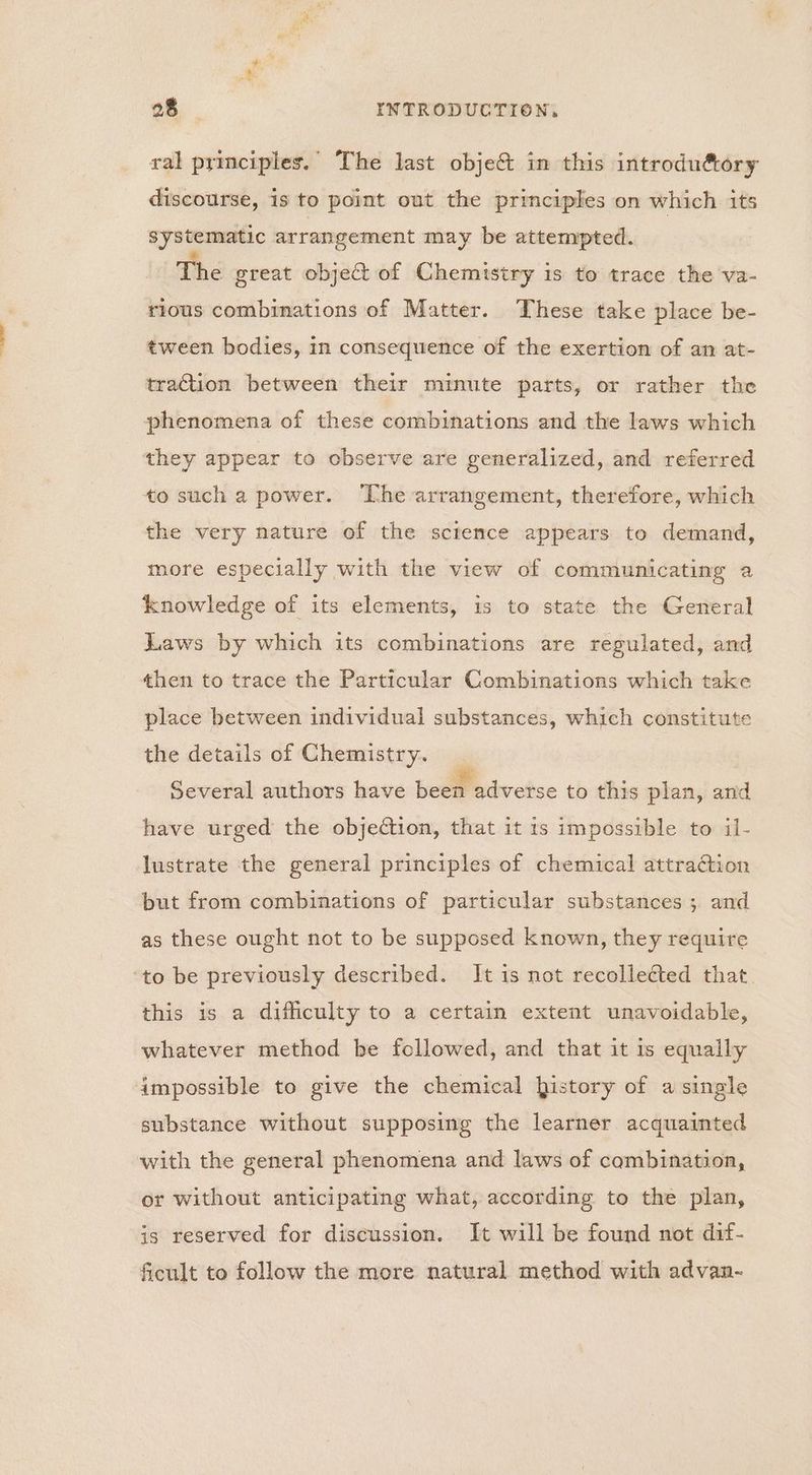 ral principles. The last obje& in this introdu&tory discourse, is to point out the principles on which its systematic arrangement may be attempted. The great object of Chemistry is to trace the va- rious combinations of Matter. These take place be- tween bodies, in consequence of the exertion of an at- traction between their minute parts, or rather the phenomena of these combinations and the laws which they appear to observe are generalized, and referred to such a power. ‘The arrangement, therefore, which the very nature of the science appears to demand, more especially with the view of communicating a knowledge of its elements, is to state the General Laws by which its combinations are regulated, and then to trace the Particular Combinations which take place between individual substances, which constitute the details of Chemistry. Several authors have beet adverse to this plan, and have urged the objection, that it is impossible to il- lustrate the general principles of chemical attraction but from combinations of particular substances; and as these ought not to be supposed known, they require ‘to be previously described. It is not recollected that. this is a difficulty to a certain extent unavoidable, whatever method be followed, and that it is equally impossible to give the chemical history of a single substance without supposing the learner acquainted with the general phenomena and laws of combination, or without anticipating what, according to the plan, is reserved for discussion. It will be found not dif- ficult to follow the more natural method with advan-
