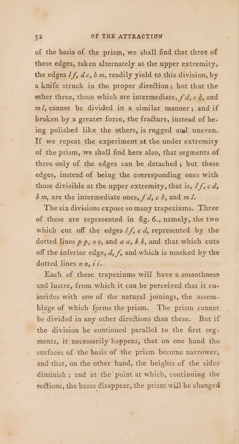 of the basis of the prism, we shall find that three of these edges, taken alternately at the upper extremity, the edges Jf, dc, b m, readily yield to this division, by a knife struck in the proper dire€tion; but that the ether three, those which are intermediate, fd, c 4, and ml, cannot be divided in a similar manner; and if broken by a greater force, the fraQture, instead of be- ing polished like the others, is rugged and uneven. If we repeat the experiment at the under extremity of the prism, we shall find here also, that segments of three only of the edges can be détached ; but these edges, instead of being the corresponding ones with those divisible at the upper extremity, that is, 7/, cd, é m, are the intermediate ones, fd, c 6, and m Z. The six divisions expose so many trapeziums. Three of these are represented in fig. 6., namely, the two which cut off the edges //, cd, represented by the dotted lines p p, 00, and aa,&, and that which cuts off the inferior edge, d, f, and which is marked by the dotted lines 2m, 712. Each of these trapeziums will have a smoothness and lustre, from which it cam be perceived that it co- incides with one of the natural joinings, the assem- blage of which forms the prism. The prism cannot be divided in any other directions than these. But if the division be continued parallek to the first seg- ments, it necessarily happens, that on one hand the surfaces of the basis of the prism become narrower, and that, on the other hand, the heights of the sides diminish ; and at the point at which, continuing the sections, the bases disappear, the prism will be changed