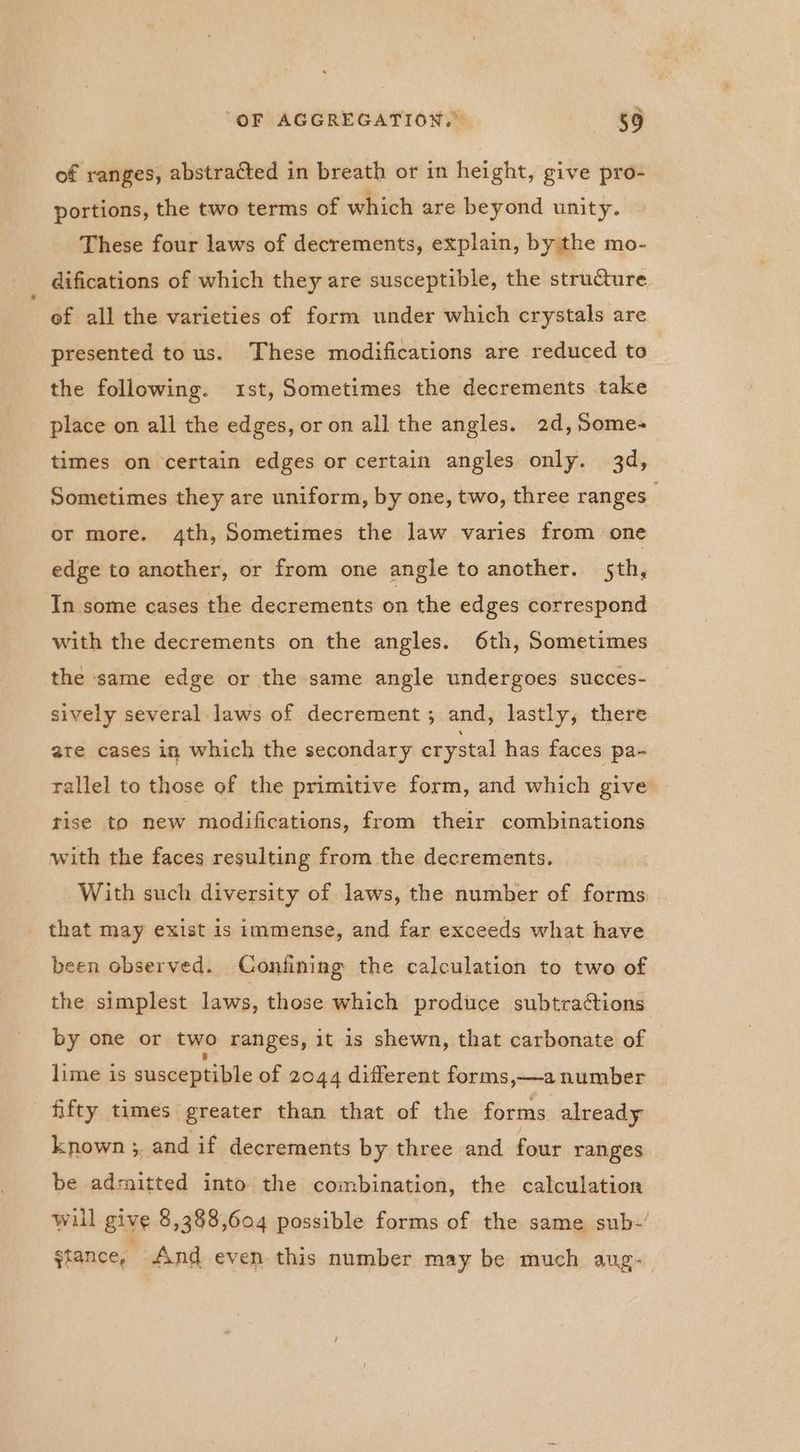 of ranges, abstracted in breath or in height, give pro- portions, the two terms of which are beyond unity. These four laws of decrements, explain, by the mo- difications of which they are susceptible, the structure of all the varieties of form under which crystals are presented tous. These modifications are reduced to the following. ist, Sometimes the decrements take place on all the edges, or on all the angles. 2d, Some- times on certain edges or certain angles only. 3d, Sometimes they are uniform, by one, two, three ranges or more. 4th, Sometimes the law varies from one edge to another, or from one angle to another. 5th, In some cases the decrements on the edges correspond with the decrements on the angles. 6th, Sometimes the same edge or the same angle undergoes succes- sively several laws of decrement; and, lastly, there are cases in which the secondary crystal has faces pa- tallel to those of the primitive form, and which give rise to new modifications, from their combinations with the faces resulting from the decrements. With such diversity of laws, the number of forms. that may exist is immense, and far exceeds what have been observed. Confining the calculation to two of the simplest laws, those which produce subtractions by one or two ranges, it is shewn, that carbonate of lime is susceptible of 2044 different forms,—a number fifty times greater than that of the forms already known ;, and if decrements by three and four ranges be admitted into the combination, the calculation will give 8,388,604 possible forms of the same sub- stance, And even this number may be much aug-