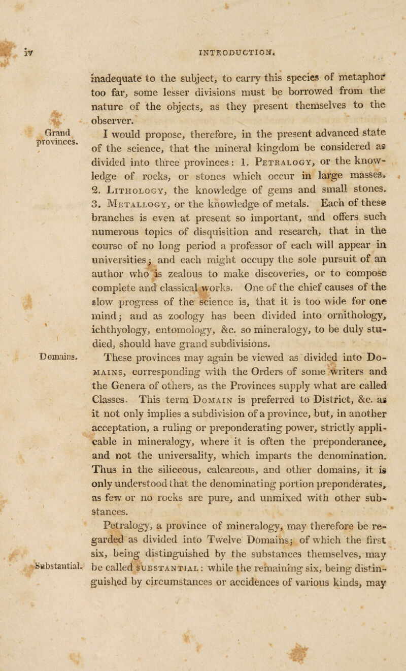 i. inadequate to the subject, to carry this species of metaphor too far, some lesser divisions must be borrowed from the nature of the objects, as they present themselves to the observer. Grand J would propose, therefore, in the present advanced state provinces. science, that the mineral kingdom be considered as divided into three provinces: 1. Petralogy, or the know¬ ledge of rocks, or stones which occur in large masses. 2. Lithology, the knowledge of gems and small stones. 3. Metallogy, or the knowledge of metals. Each of these branches is even at present so important, and offers such numerous topics of disquisition and research, that in the course of no long period a professor of each will appear in universities and each might occupy the sole pursuit of an author who is zealous to make discoveries, or to compose complete and classical works, One of the chief causes of the slow progress of the science is, that it is too wide for one mind 3 and as zoology has been divided into ornithology, ichthyology, entomology, &c. so mineralogy, to be duly stu- ' died, should have grand subdivisions. Domains. These provinces may again be viewed as divided into Do¬ mains, corresponding with the Orders of some writers and the Genera of others, as the Provinces supply what are called Classes. This term Domain is preferred to District, &c. as I it not only implies a subdivision of a province, but, in another acceptation, a ruling or preponderating power, strictly appli¬ cable in mineralogy, where it is often the preponderance, and not the universality, which imparts the denomination. Thus in the siliceous, calcareous, and other domains, it is only understood that the denominating portion preponderates, as few or no rocks are pure, and unmixed with other sub¬ stances. Petralogy, a province of mineralogy, may therefore be re¬ garded as divided into Twelve Domains3 of which the first six, being distinguished by the substances themselves, may i^Bbstawtial.r' be called substantial: while the remaining six, being distin¬ guished by circumstances or accidences of various kinds, may