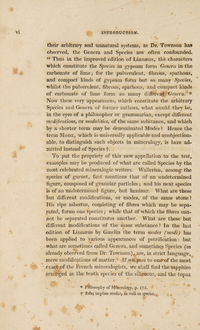 their arbitrary and unnatural systems^ as Dr. Town son hast observed, the Genera and Species are often confounded. Thus in the improved edition of Linneeus, the characters which constitute the Species in gypsum form Genera in the carbonate of lime 3 for the pulverulent, fibrous, spathous, and compact kinds of gypsum form but so many Species, whilst the pulverulent, fibrous, spathous, and compact kinds of carbonate of lime form so many different Genera''^ Now these very appearances, which constitute the arbitrary Species and Genera of former authors, what v/ould they be, in the eyes of a philosopher or grammarian, except different modifications, or modalities, of the same substance, and which by a shorter term may be denominated Modes ? Hence the term Mode, which is universally applicable and unobjection¬ able, to distinguish such objects in mineralogy, is here ad¬ mitted instead of Species f. To put the propriety of this new appellation to the test, examples may be produced of what are called Species by the most celebrated mineralogic writers. Wallerius, among the species of garnet, first mentions that of an undetermined figure, composed of granular particles ; and his next species is of an undetermined figure, but laminar. What are these but different modifications, or modes, of the same stone? His ripe asbestus, consisting of fibres which may be sepa¬ rated, forms one species j while that of which the fibres can¬ not be separated constitutes another. What are these but different modifications of the same substance? In the last edition of Linnaeus by Gmelin the term modes (modi) has been applied to various appearances of petrification: but what are sometimes called Genera, and sometimes Species (as already observed from Dr. Townson), are, in strict language, mere modifications of matter. If we pass to one of the most exact of the French mineralogists, we shall find the sapphire arranged as the tenth species of the siliceous, -and the topaz * Philosophy of Mineralogy, p. 173. 'h EsS'o; implies modus, as well as species.