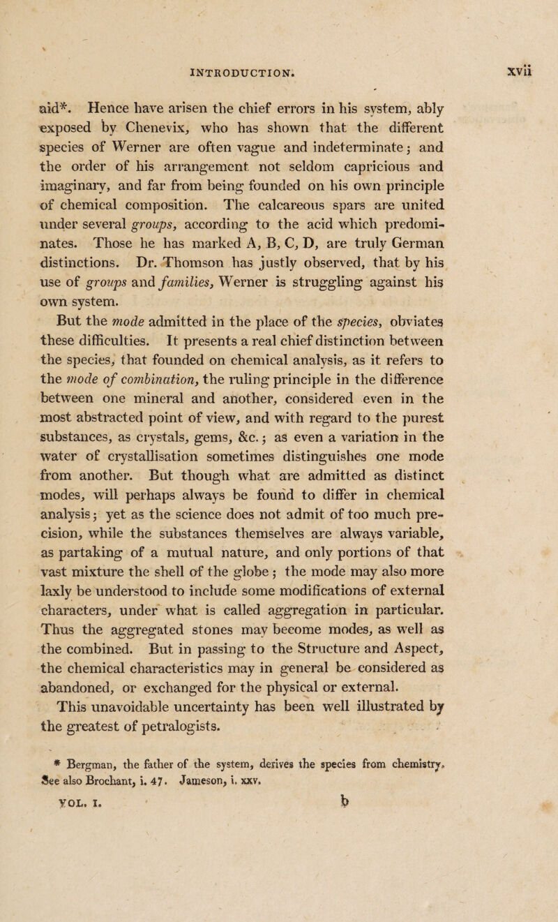 aid*. Hence have arisen the chief errors in his system, ably exposed by Chenevix, who has shown that the different species of Werner are often vague and indeterminate; and the order of his arrangement not seldom capricious and imaginary, and far from being founded on his own principle of chemical composition. The calcareous spars are united under several groups, according to the acid which predomi¬ nates. Those he has marked A, B, C, D, are truly German distinctions. Dr. Thomson has justly observed, that by his use of groups and families, Werner is struggling against his own system. But the mode admitted in the place of the species, obviates these difficulties. It presents a real chief distinction between the species, that founded on chemical analysis, as it refers to the mode of combination, the ruling principle in the difference between one mineral and another, considered even in the most abstracted point of view, and with regard to the purest substances, as crystals, gems, &c. j as even a variation in the water of crystallisation sometimes distinguishes one mode from another. But though what are admitted as distinct modes, will perhaps always be found to differ in chemical analysis j yet as the science does not admit of too much pre¬ cision, while the substances themselves are always variable, as partaking of a mutual nature, and only portions of that vast mixture the shell of the globe; the mode may also more laxly be understood to include some modifications of external characters, under what is called aggregation in particular. Thus the aggregated stones may become modes, as well as the combined. But in passing to the Structure and Aspect, the chemical characteristics may in general be considered as abandoned, or exchanged for the physical or external. This unavoidable uncertainty has been well illustrated by the greatest of petralogists. * Bergman, the father of the system, derives the species from chemistry, See also Brochant, i. 47- Jameson, i. xxv. b VOL, I.