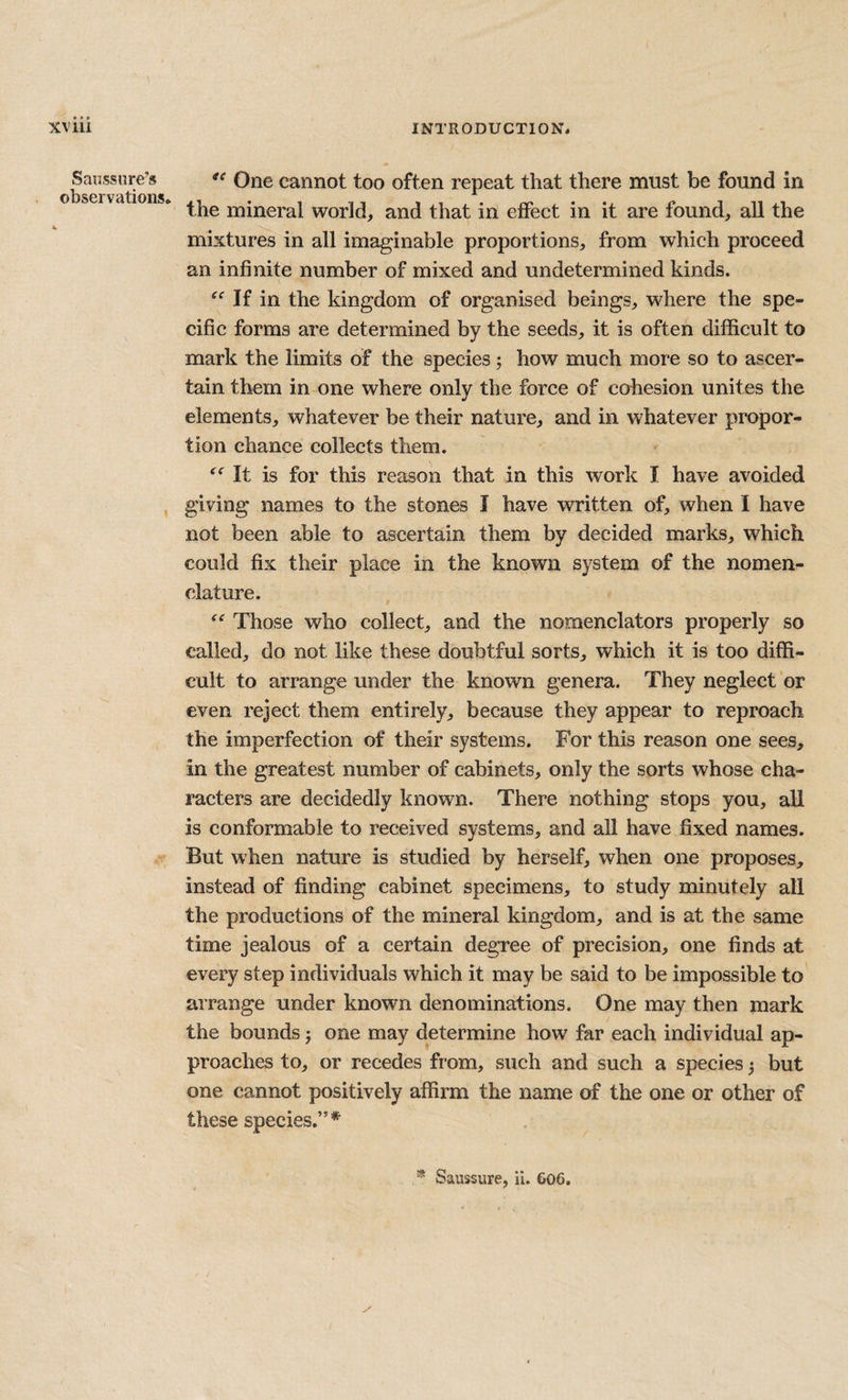 Sanssure’s observations. One cannot too often repeat that there must be found in the mineral world, and that in effect in it are found, all the mixtures in all imaginable proportions, from which proceed an infinite number of mixed and undetermined kinds. If in the kingdom of organised beings, where the spe¬ cific forms are determined by the seeds, it is often difficult to mark the limits of the species j how much more so to ascer¬ tain them in one where only the force of cohesion unites the elements, whatever be their nature, and in whatever propor¬ tion chance collects them. It is for this reason that in this work I have avoided giving names to the stones I have written of, when I have not been able to ascertain them by decided marks, which could fix their place in the known system of the nomen¬ clature. Those who collect, and the nomenclators properly so called, do not like these doubtful sorts, which it is too diffi¬ cult to arrange under the known genera. They neglect or even reject them entirely, because they appear to reproach the imperfection of their systems. For this reason one sees, in the greatest number of cabinets, only the sorts whose cha¬ racters are decidedly known. There nothing stops you, all is conformable to received systems, and all have fixed names. But when nature is studied by herself, when one proposes, instead of finding cabinet specimens, to study minutely all the productions of the mineral kingdom, and is at the same time jealous of a certain degree of precision, one finds at every step individuals which it may be said to be impossible to arrange under known denominations. One may then mark the bounds j one may determine how far each individual ap¬ proaches to, or recedes from, such and such a species j but one cannot positively affirm the name of the one or other of these species.”* * Saussure, ii. 606.