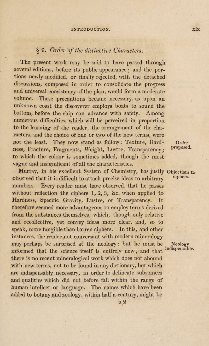 § 2. Order of the distinctive Characters, The present work may be said to have passed through several editions, before its public appearance 3 and the por¬ tions newly modified, or finally rejected, with the detached discussions, composed in order to consolidate the progress and universal consistency of the plan, would form a moderate volume. These precautions became necessary, as upon an unknown coast the discoverer employs boats to sound the bottom, before the ship can advance with safety. Among numerous difficulties, which will be perceived in proportion to the learning of the reader, the arrangement of the cha¬ racters, and the choice of one or two of the new terms, were not the least. They now stand as follow: Texture, Hard- Order ness. Fracture, Fragments, Weight, Lustre, Transparency3 Proposed, to which the colour is sometimes added, though the most vague and insignificant of all the characteristics. Murray, in his excellent System of Chemistry, has justly Objections to observ^ed that it is difficult to attach precise ideas to arbitrary ciphers, numbers. Every reader must have observed, that he passes without reflection the ciphers 1, 2, 3, &c. when applied to Hardness, Specific Gravity, Lustre, or Transparency. It therefore seemed more advantageous to employ term§ derived from the substances themselves, which, though only relative and recollective, yet convey ideas more clear, and, so to speak, more tangible than barren ciphers. In this, and other instances, the reader not conversant with modern mineralogy may perhaps be surprised at the neology: but he must be ^ Neology informed that the science itself is entirely newj and that there is no recent mineralogical work which does not abound with new terms, not to be found in any dictionary, but which are indispensably necessary, in order to delineate substances and qualities which did not before fall within the range of human intellect or language. The names which have been added to botany and zoology, within half a century, might be b2