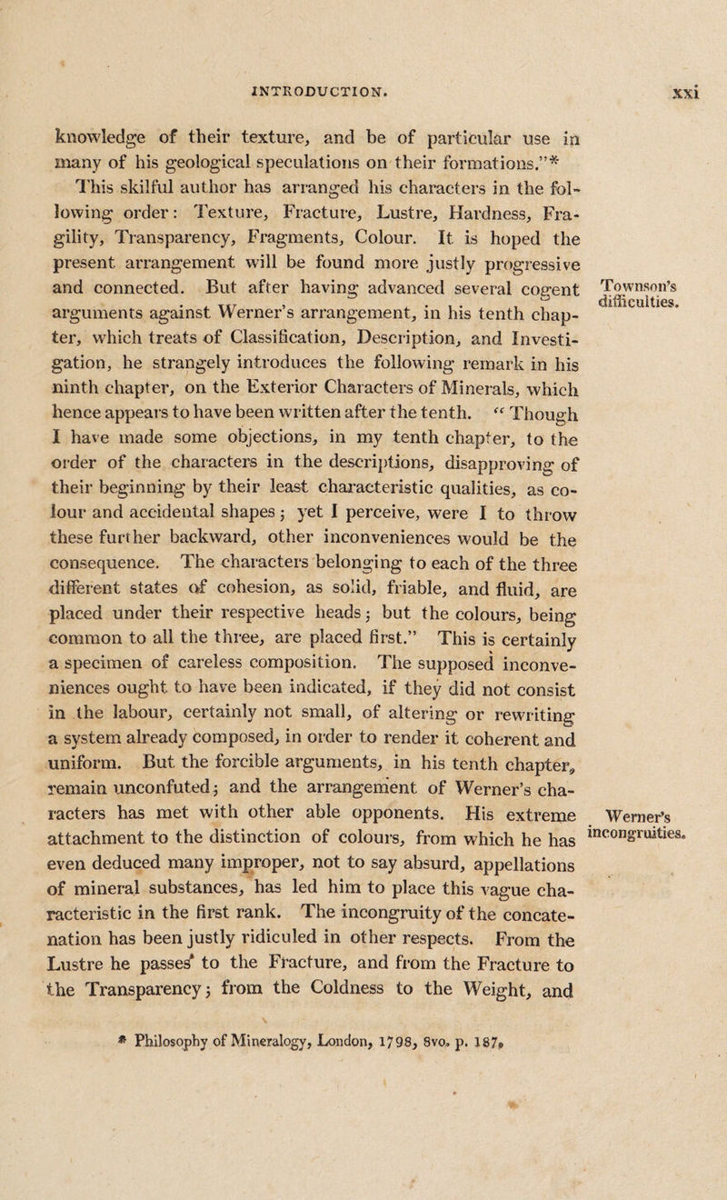 Townson’s difficuities. knowledge of their texture, and be of particular use in many of his geological speculations on'their formations.”* I'his skilful author has arranged his characters in the fol» lowing order: Texture, Fracture, Lustre, Hardness, Fra¬ gility, Transparency, Fragments, Colour. It is hoped the present arrangement will be found more justly progressive and connected. But after having advanced several cogent arguments against Werner’s arrangement, in his tenth chap¬ ter, which treats of Classification, Description, and Investi¬ gation, he strangely introduces the following remark in his ninth chapter, on the Exterior Characters of Minerals, which hence appears to have been written after the tenth. Though I have made some objections, in my tenth chapter, to the order of the characters in the descriptions, disapproving of their beginning by their least chai-aeteristic qualities, as co¬ lour and accidental shapes 3 yet I perceive, were I to throw these further backward, other inconveniences would be the consequence. The characters belonging to each of the three different states of cohesion, as solid, friable, and fluid, are placed under their respective heads 3 but the colours, being common to all the three, are placed first.” This is certainly a specimen of careless composition. The supposed inconve¬ niences ought to have been indicated, if they did not consist in the labour, certainly not small, of altering or rewriting a system already composed, in order to render it coherent and uniform. But the forcible arguments, in his tenth chapter,, remain unconfuted 3 and the arrangement of Werner’s cha¬ racters has met with other able opponents. His extreme attachment to the distinction of colours, from which he has *”^ongrujties even deduced many improper, not to say absurd, appellations of mineral substances, has led him to place this vague cha¬ racteristic in the first rank. The incongruity of the concate¬ nation has been justly ridiculed in other respects. From the Lustre he passed to the Fracture, and from the Fracture to the Transparency 3 from the Coldness to the Weight, and Werner’s * Philosophy of Mineralogy, London, 1798, 8vo. p. 187,