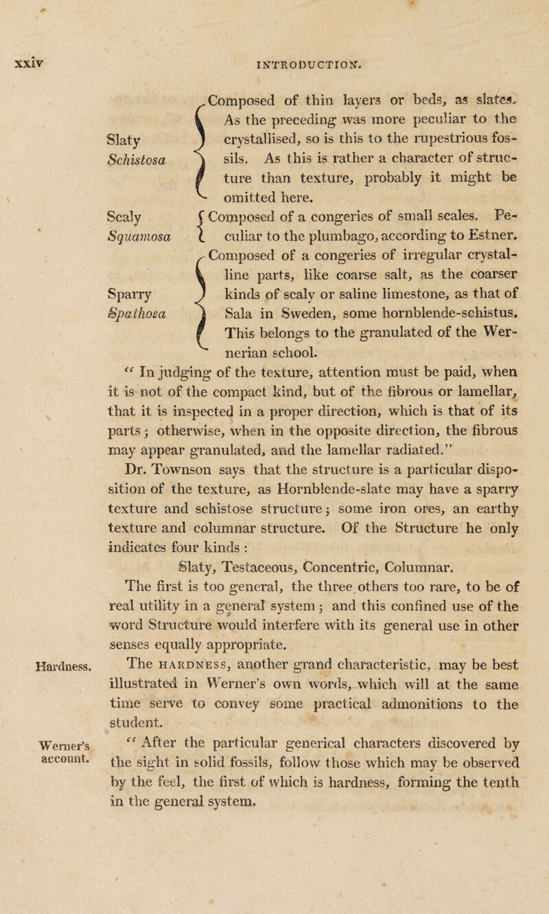 Hardness. Werner’s account. -Composed of thin layers or beds, as slates, k As the preeeding was more peculiar to the 1 crystallised, so is this to the rupestrious fos- ] sils. As this is rather a character of striic- / ture than texture, probably it might be omitted here, J Composed of a congeries of small scales. Pe- 1 culiar to the plumbago, according to Estner. . Composed of a congeries of irregular crystal- % line parts, like coarse salt, as the coarser ) kinds of scaly or saline limestone, as that of J Sala in Sweden, some hornblende-schist us. f This belongs to the granulated of the Wer¬ nerian school. In judging of the texture, attention must be paid, when it is not of the compact kind, but of the fibrous or lamellar, that it is inspected in a proper direction, which is that of its parts 5 otherwise, when in the opposite direction, the fibrous may appear granulated, and the lamellar radiated.” Dr. Townson says that the structure is a particular dispo¬ sition of the texture, as Hornblende-slate may have a sparry texture and schistose structure; some iron ores, an earthy texture and columnar structure. Of the Structure he only indicates four kinds : Slaty, Testaceous, Concentric, Columnar. The first is too general, the three others too rare, to be of real utility in a general system 3 and this confined use of the word Structure would interfere with its general use in other senses equally appropriate. The HARDNESS, another grand characteristic, may be best illustrated in Werner’s own words,-which will at the same time serve to convey some practical admonitions to the student. After the particular generical characters discovered by the siu“ht in solid fossils, follow those which mav be observed by the feel, the first of which is hardness, forming the tenth in the general system. Slaty Schistosa Scaly Squamosa Sparry Spathosa