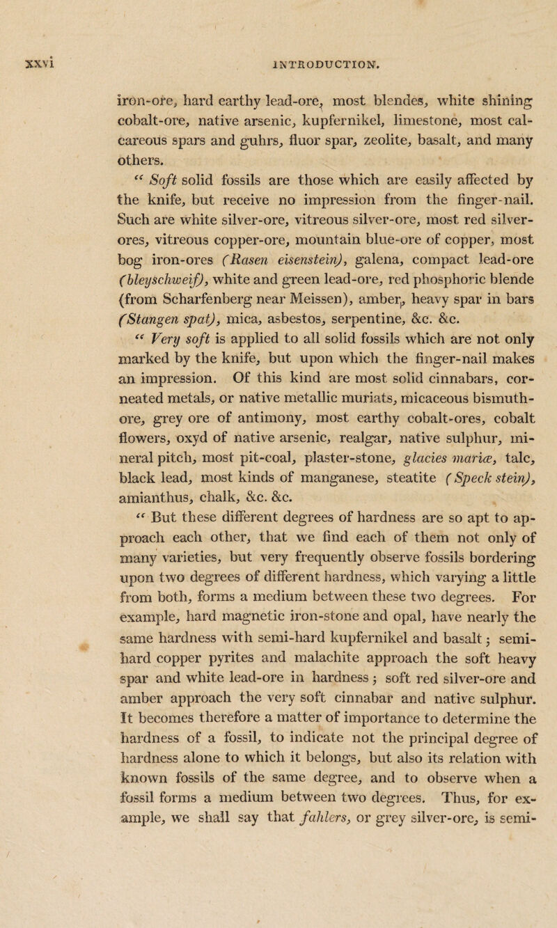 iron-ore, hard earthy lead-ore^ most blendes, white shining cobalt-ore, native arsenic, kupfernikel, limestone, most cal¬ careous spars and guhrs, fluor spar, zeolite, basalt, and many others. Soft solid fossils are those which are easily affected by the knife, but receive no impression from the finger-nail. Such are white silver-ore, vitreous silver-ore, most red silver- ores, vitreous copper-ore, mountain blue-ore of copper, most bog iron-ores (Rasen eisensteinj, galena, compact lead-ore (hleyschweif), white and green lead-ore, red phosphoric blende (from Scharfenberg near Meissen), amber^ heavy spar in bars fStangen spat), mica, asbestos, serpentine, &c. &c. Very soft is applied to all solid fossils which are not only marked by the knife, but upon which the finger-nail makes an impression. Of this kind are most solid cinnabars, cor- neated metals, or native metallic muriats, micaceous bismuth- ore, grey ore of antimony, most earthy cobalt-ores, cobalt flowers, oxyd of native arsenic, realgar, native sulphur, mi¬ neral pitch, most pit-coal, plaster-stone, glades marice, talc, black lead, most kinds of manganese, steatite (Speck stein), amianthus, chalk, &c. &c. But these different degrees of hardness are so apt to ap¬ proach each other, that we find each of them not only of many varieties, but very frequently observe fossils bordering upon two degrees of different hardness, which varying a little from both, forms a medium between these two degrees. For example, hard magnetic iron-stone and opal, have nearly the same hardness with semi-hard kupfernikel and basalt 3 semi- hard copper pyrites and malachite approach the soft heavy spar and white lead-ore in hardness 5 soft red silver-ore and amber approach the very soft cinnabar and native sulphur. It becomes therefore a matter of importance to determine the hardness of a fossil, to indicate not the principal degree of hardness alone to which it belongs, but also its relation with known fossils of the same degree, and to observe when a fossil forms a medium between two degrees. Thus, for ex¬ ample, we shall say that fahlers, or grey silver-ore, is semi-