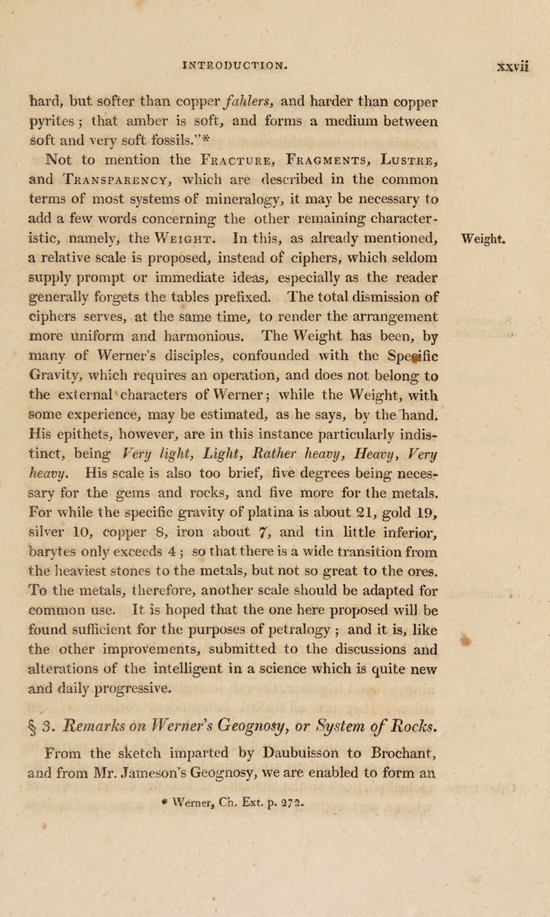 hard, but softer than cop-per fahlers, and harder than copper pyrites 3 that amber is soft, and forms a medium between soft and very soft fossils.”* Not to mention the Fracture, Fragments, Lustre, and Transparenca, which are described in the common terms of most systems of mineralogy, it may be necessary to add a few words concerning the other remaining character¬ istic, namely, the Weight. In this, as already mentioned, a relative scale is proposed, instead of ciphers, which seldom supply prompt or immediate ideas, especially as the reader generally forgets the tables prefixed. The total dismission of ciphers serves, at the same time, to render the arrangement more uniform and harmonious. The Weight has been, by many of Werner’s disciples, confounded with the Spepfic Gravity, which requires an operation, and does not belong to the external characters of Werner 3 while the Weight, with some experience, may be estimated, as he says, by the hand. His epithets, however, are in this instanee particularly indis¬ tinct, being Fery light) Light) Rather heavy) Heavy, Very heavy. His scale is also too brief, five degrees being neces¬ sary for the gems and rocks, and five more for the metals. For while the specific gravity of platina is about 21, gold 19, silver 10, copper 8, iron about 7^ and tin little inferior, barytes only exceeds 4 3 so that there is a wide transition from the heaviest stones to the metals, but not so great to the ores. To the metals, therefore, another scale should be adapted for common use. It is hoped that the one here proposed will be found sufficient for the purposes of petralogy 3 and it is, like the other improvements, submitted to the discussions and alterations of the intelligent in a science which is quite new and daily .progressive. § 3. Remarks on Werners Geognosy, or System of Rocks. From the sketch imparted by Daubuisson to Brochant, and from Mr. Jameson’s Geognosy, we are enabled to form an Weight. * Werner, Ch. Ext. p. 272.