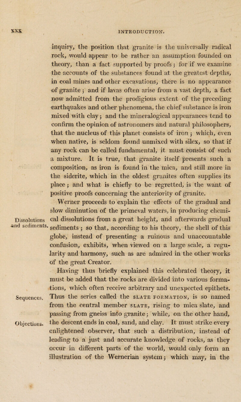 inquiry, the position that granite is the universally radical rock, would appear to be rather an assumption founded on theory, than a fact supported by proofs j for if we exan)ine the accounts of the substances found at the greatest depths, in coal mines and other excavations, there is no appearance of granite 3 and if lavas often arise from a vast depth, a fact now admitted from the prodigious extent of the preceding earthquakes and other phenomena, the chief substance is iron mixed with clay j and the mineralogical appearances tend to confirm the opinion of astronomers and natural philosophers, that the nucleus of this planet consists of iron 3 which, even when native, is seldom found unmixed with silex, so that if any rock can be called fundamental, it must consist of such a mixture. It is true, that granite itself presents such a composition, as iron is found in the mica, and still more in the siderite, which in the oldest granites often supplies its place 3 and what is chiefly to be regretted, is the want of positive proofs concerning the anteriority of granite. Werner proceeds to explain the effects of the gradual and slow diminution of the primeval waters, in producing chemi- Dissolutions cal dissolutions from a great height, and afterw^ards gradual and sediments, pediments 3 so that, according to his theory, the shell of this globe, instead of presenting a ruinous and unaccountable confusion, exhibits, when viewed on a large scale, a regu¬ larity and harmony, such as are admired in the other works of the great Creator. Having thus briefly explained this celebrated theory, it must be added that the rocks are divided into various forma¬ tions, which often receive arbitrary and unexpected epithets. Sequences. Thus the series called the slate formation, is so named from the central member slate, rising to mica slate, and passing from gneiss into granite 3 while, on the other hand. Objections, descent ends in coal, sand, and clay. It must strike every enlightened observer, that such a distribution, instead of leading to a just and accurate knowledge of rocks, as they occur in different parts of the world, would only form an illustration of the Wernerian system 3 which may, in the