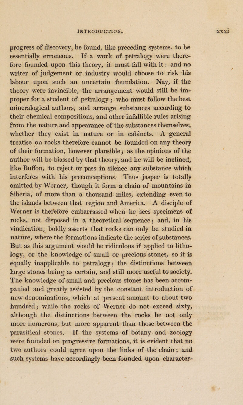 progress of discovery^ be found, like preceding systems, to be essentially erroneous. If a work of petralogy were there¬ fore founded upon this theory, it must fall with it: and no writer of judgement or industry would choose to risk his labour upon such an uncertain foundation. Nay, if the theory were invincible, the arrangement would still be im¬ proper for a student of petralogy 5 who must follow the best mineralogical authors, and arrange substances according to their chemical compositions, and other infallible rules arising fi’om the nature and appearance of the substances themselves^ whether they exist in nature or in cabinets. A general treatise on rocks therefore cannot be founded on any theory of their formation, however plausible j as the opinions of the author will be biassed by that theory, and he will be inclined^ like BulFon, to reject or pass in silence any substance which interferes with his preconceptions. Thus jasper is totally omitted by Werner, though it form a chain of mountains in Siberia, of more than a thousand miles, extending even to the islands between that region and America. A disciple of Werner is therefore embarrassed when he sees specimens of rocks, not disposed in a theoretical sequence 5 and, in his vindication, boldly asserts that rocks can only be studied in nature, where the formations indicate the series of substances. But as this argument would be ridiculous if applied to litho¬ logy, or the knowledge of small or precious stones, so it is equally inapplicable to petralogy 5 the distinctions between large stones being as certain, and still more useful to society. The knowledge of small and precious stones has been accom¬ panied and greatly assisted by the constant introduction of new denominations, which at present amount to about two hundred; while the rocks of Werner do not exceed sixty, although the distinctions between the rocks be not only more numerous, but more apparent than those between the parasitical stones. If the systems of botany and zoology were founded on progressive formations, it is evident that no two authors could agree upon the links of the chain 5 and such systems have accordingly been founded upon character-