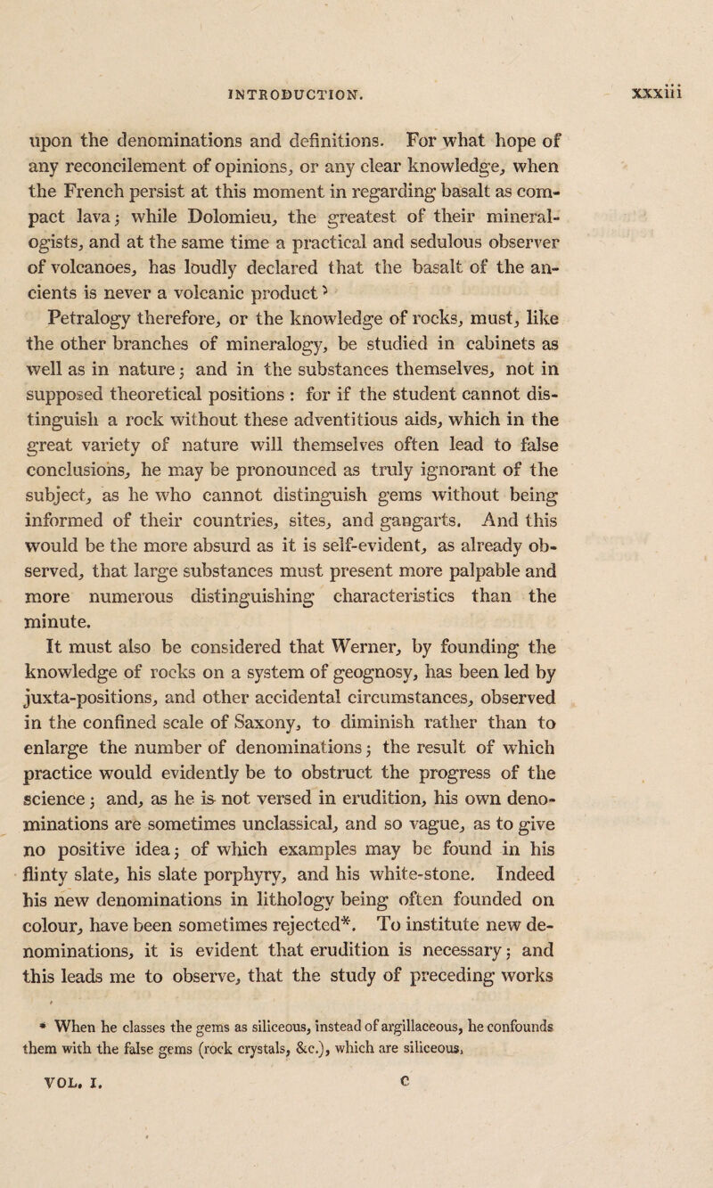 upon the denominations and definitions. For what hope of any reconcilement of opinions^ or any clear knowledge^ when the French persist at this moment in regarding basalt as com¬ pact lava 3 while Dolomieii^ the greatest of their mineral- ogistSj and at the same time a practical and sedulous observer of volcanoes^ has loudly declared that the basalt of the an¬ cients is never a volcanic product ^ Petralogy therefore^, or the knowledge of rocks^ must^ like the other branches of mineralogy, be studied in cabinets as well as in nature 5 and in the substances themselves, not in supposed theoretical positions : for if the student cannot dis¬ tinguish a rock without these adventitious aids, which in the great variety of nature will themselves often lead to false conclusions, he may be pronounced as truly ignorant of the subject, as he who cannot distinguish gems without being informed of their countries, sites, and gangarts. And this would be the more absurd as it is self-evident, as already ob¬ served, that large substances must present more palpable and more numerous distinguishing characteristics than the minute. It must also be considered that Werner, by founding the knowledge of rocks on a system of geognosy, has been led by juxta-positions, and other accidental circumstances, observed in the confined scale of Saxony, to diminish rather than to enlarge the number of denominations 5 the result of which practice would evidently be to obstruct the progress of the science ^ and, as he is not versed in erudition, his own deno¬ minations are sometimes unclassical, and so vague, as to give no positive idea^ of which examples may be found in his flinty slate, his slate porphyry, and his white-stone. Indeed his new denominations in lithology being often founded on colour, have been sometimes rejected*. To institute new de¬ nominations, it is evident that erudition is necessary j and this leads me to observe, that the study of preceding works * When he classes the gems as siliceous, instead of argillaceous, he confounds them with the false gems (rock crystals, &c.), which are siliceousi VOL, I. C