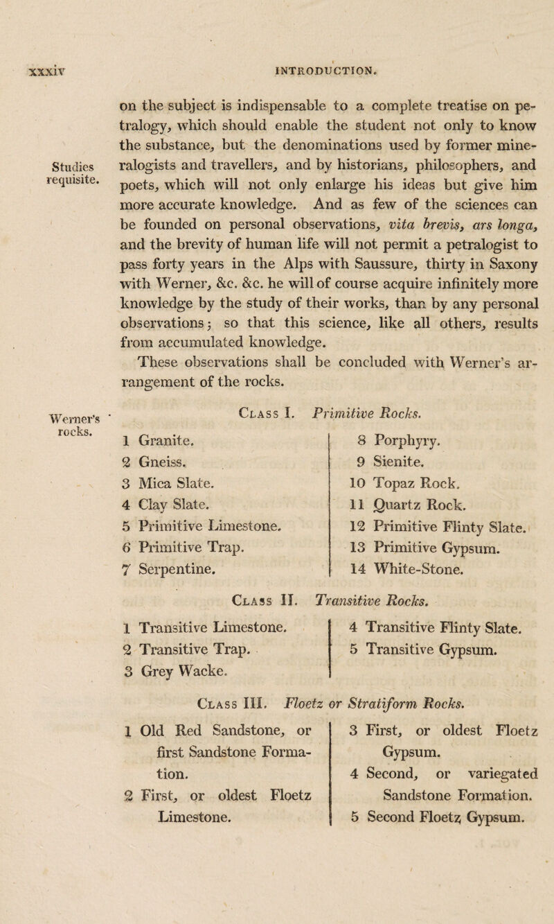 Studies requisite. Werner’s rocks. on the subject is indispensable to a complete treatise on pe- tralogy, which should enable the student not only to know the substance^ but the denominations used by former mine¬ ralogists and travellers^ and by historians, philosophers, and poets, which will not only enlarge his ideas but give him more accurate knowledge. And as few of the sciences can be founded on personal observations, vita brevis^ ars longa, and the brevity of human life will not permit a petralogist to pass forty years in the Alps with Saussure, thirty in Saxony with Werner, &c. &c. he will of course acquire infinitely more knowledge by the study of their works, than by any personal observations 3 so that this science, like all others, results from accumulated knowledge. These observations shall be concluded with Werner’s ar¬ rangement of the rocks. Class I. 1 Granite. 2 Gneiss. 3 Mica Slate. 4 Clay Slate. 5 Primitive Limestone. 6 Primitive Trap. 7 Serpentine. Primitive Rocks. 8 Porphyry. 9 Sienite. 10 Topaz Rock. 11 Quartz Rock. 12 Primitive Flinty Slate. 13 Primitive Gypsum. 14 White-Stone. Class II. Transitive Rocks, 1 Transitive Limestone. 2 Transitive Trap. 3 Grey Wacke. 4 Transitive Flinty Slate. 5 Transitive Gypsum. Class III. Floetz 1 Old Red Sandstone, or first Sandstone Forma¬ tion. 2 First, or oldest Floetz Limestone. Stratiform Rocks. 3 First, or oldest Floetz Gypsum. 4 Second, or variegated Sandstone Formation. 5 Second Floetz; Gypsum.