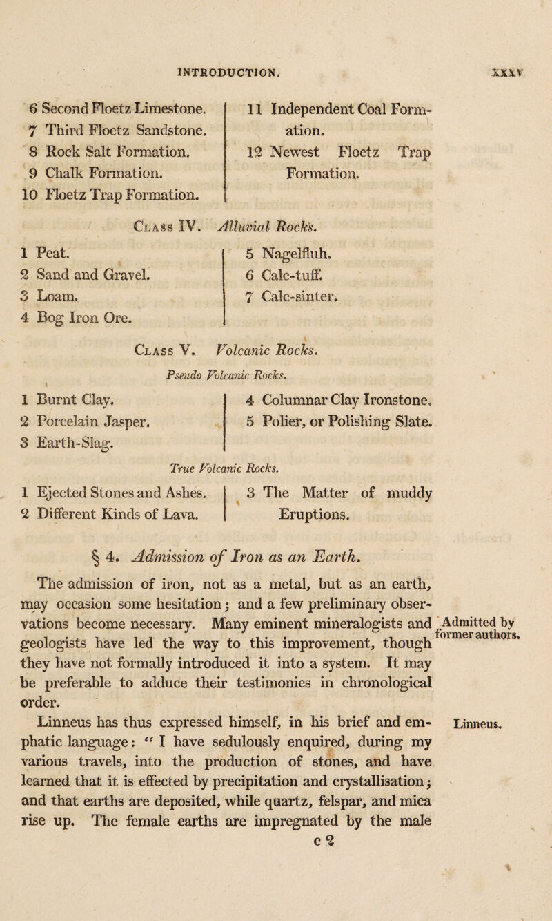 6 Second Floetz Limestone. 7 Third Floetz Sandstone. 8 Rock Salt Formation. 9 Chalk Formation. 10 Floetz Trap Formation. Class IV. 1 Peat. 2 Sand and Gravel. 3 Loam. 11 Independent Coal Form- ^ ation. 12 Newest Floetz Formation. Alluvial Rocks. 5 Nagelfluh. 6 Calc-tufF. 7 Calc-sinter, Trap 4 Bog Iron Ore. 1 Burnt Clav. *> 2 Porcelain Jasper. 3 Earth-Slag. Class V. Volcanic Rocks. Pseudo Volcanic Rocks. 4 Columnar Clay Ironstone. 5 Polier^ or Polishing Slate. 1 Ejected Stones and Ashes. 2 Different Kinds of Lava. True Volcanic Rocks. ^ 3 The Matter of muddy Eruptions. § 4. Admission of Iron as an Earth, The admission of iron^ not as a metal, but as an earth, may occasion some hesitation 5 and a few preliminary obser¬ vations become necessary. Many eminent mineralogists and 'Admitted by geologists have led the way to this improvement, though they have not formally introduced it into a system. It may be preferable to adduce their testimonies in chronological order. Linneus has thus expressed himself, in his brief and em- Linneus. phatic language: I have sedulously enquired, during my various travels, into the production of stones, and have learned that it is effected by precipitation and crystallisation 5 and that earths are deposited, while quartz, felspar, and mica rise up. The female earths are impregnated by the male c 2