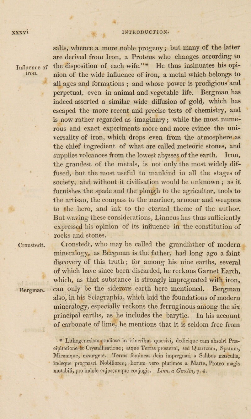 Influence of iron. Cronstedt. Berg^man. saltSj whence a moreinoble progeny 3 but many of the latter are derived from Iron, a Proteus who changes according to the disposition' of each wife.”* He thus insinuates his opi¬ nion of the wide influence of iron, a metal which belongs to all ages and formations 3 and whose power is prodigious and perpetual, even in animal and vegetable life. Bergman has indeed asserted a similar wide diffusion of gold, which has escaped the more recent and precise tests of chemistry, and is now rather regarded as imaginary 3 while the most nume¬ rous and exact experiments more and more evince the uni¬ versality of iron, which drops even from the atmosphere as the chief ingredient of what are called meteoric stones, and supplies volcanoes from the lowest abysses of the earth. Iron, the grandest of the metals, is not only the most widely dif¬ fused, but the most useful to mankind in all the stages of society, and without it civilisation would be unknown 3 as it furnishes the spade and the plough to the agricultor, tools to the artisan, the compass to the mariner, armour and weapons to the hero, and ink to the eternal theme of the author. But waving these considerations, Linneus has thus sufficiently expressed his opinion of its influence in the constitution of rocks and stones. Cronstedt, who may be called the grandfather of modern mineralogy, as Bergman is the father, had long ago a faint discovery of this truth 3 for among his nine earths, several of which have since been discarded, he reckons Garnet Earth, which, as that substance is strongly impregnated with iron, can only be the siderous earth here mentioned. Bergman also, in his Sciagraphia, which laid the foundations of modern mineralogy, especially reckons the ferruginous among the six principal earths, as he includes the barytic. In his account of carbonate of lime, he mentions that it is seldom free from * Lithogenesiam'Studiose in itineribus quoesivi, dedicique earn absolvi Prae- cipitatione &t Crystalllsatione; atque Terras prosterni, sed Quartzum, Spatuni, Micamque, exsurgere. Terras femineas dein impregnari a Salibus masculis, indeque prognasci Nobiliores; honim vero plurimos a Marte, Proteo magis mutabili, pro indole cujusgunque conjugis. Lirm. a GmeliU} p. 4.