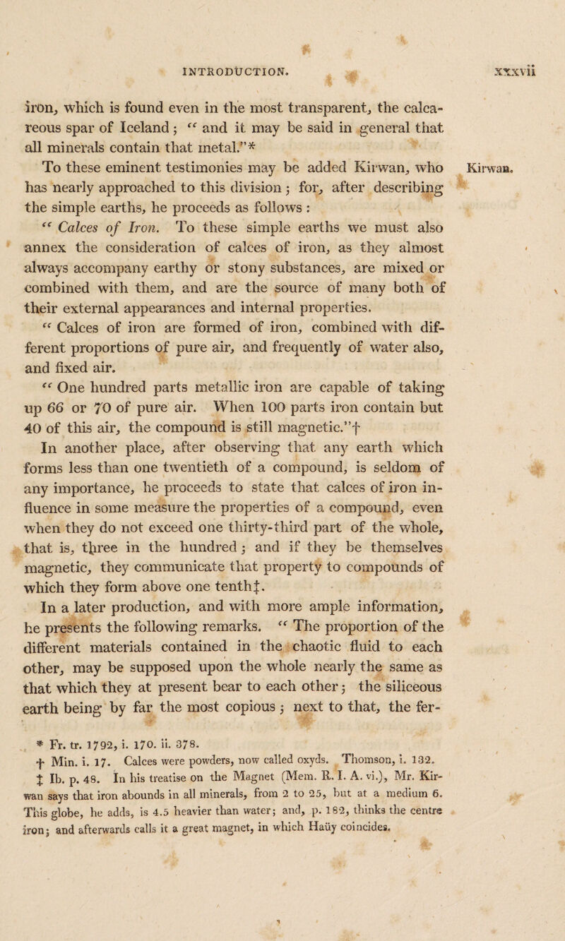 iroiij which is found even in the most transparent^, the calca» reous spar of Iceland ; and it may be said in general that all minerals contain that metal.”* To these eminent testimonies may be added Kirwan^, who has nearly approached to this division 5 for^ after describing the simple earths, he proceeds as follows : Calces of Iron. To these simple earths we must also annex the consideration of calces of iron, as they almost always accompany earthy or stony substances, are mixed or combined with them, and are the source of many both of their external appearances and internal properties. “ Calces of iron are formed of iron, combined with dif¬ ferent proportions of pure air, and frequently of water also, and fixed air. One hundred parts metallic iron are capable of taking up 66 or 70 of pure air. When 100 parts iron contain but 40 of this air, the compound is still magnetic.”f In another place, after observing that any earth which forms less than one twentieth of a compound, is seldom of any importance, he proceeds to state that calces of iron in¬ fluence in some measure the properties of a compound, even when they do not exceed one thirty-third part of the whole, that is, three in the hundred j and if they be themselves magnetic, they communicate that property to compounds of which they form above one tenth]:. In a later production, and with more ample information, he presents the following remarks. The proportion of the different materials contained in the chaotic fluid to each other, may be supposed upon the whole nearly the same as that which they at present bear to each other 5 the siliceous earth being by far the most copious j next to that, the fer- Fr. tr. 1792, i. 170. ii. 378. •f- Min. i. 17. Calces were powders, now called oxyds. Thomson, i. 132. X Ib. p. 48. In his treatise on the Magnet (Mem. R. L A. vi.), Mr. Kir- wan says that iron abounds in all minerals, from 2 to 25, but at a medium 6. This globe, he adds, is 4.5 heavier than water; and, p. 182, thinks the centre iron; and afterwards calls it a great magnet, in which Hauy coincides. Kirwaa, \