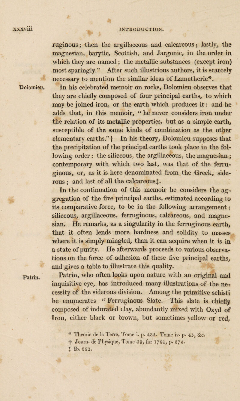 Dolomieu. Patrin, ruginous^ llien the argillaceous and calcareous j lastlyj, the magnesian, barytic, Scottish, and Jargonic, in the order in which they are named; the metallic substances (except iron) most sparingly.” After such illustrious authors, it is scarcely necessary to mention the similar ideas of Lametherie*. In his celebrated memoir on rocks, Dolomieu observes that they are chiefly composed of four principal earths, to which may be joined iron, or the earth which produces it: and he adds that, in this memoir, he never considers iron under the relation of its metallic properties, but as a simple earth, susceptible of the same kinds of combination as the other elementary earths.”f In his theory, Dolomieu supposes that the precipitation of the principal earths took place in the fol¬ lowing order: the siliceous, the argillaceous, the magnesian; contemporary with which two last, was that of the ferru¬ ginous, or, as it is here denominated from the Greek, side- rous ; and last of all the calcareous In the continuation of this memoir he considers the ag¬ gregation of the five principal earths, estimated according to its comparative force, to be in the following arrangement: siliceous, argillaceous, ferruginous, calcareous, and magne¬ sian. He remarks, as a singularity in the ferruginous earth, that it often lends more hardness and solidity to masses where it is simply mingled, than it can acquire when it is in a state of purity. He afterwards proceeds to various observa¬ tions on the force of adhesion of these five principal earths, and gives a table to illustrate this quality. Patrin, who often looks upon nature with an original and inquisitive eye, has introduced many illustrations of the ne¬ cessity of the siderous division. Among the primitive schisti he enumerates Ferruginous Slate. This slate is chiefly composed of indurated clay, abundantly mixed with Oxyd of Iron, either black or brown, but sometimes yellow or red. Theorle de la Terre, Tome i. p. 435. Tome Iv. p. 45, &c. 'p Journ. de Physique, Tome 09, for 1791, p* 374. I Ib. 3S2.