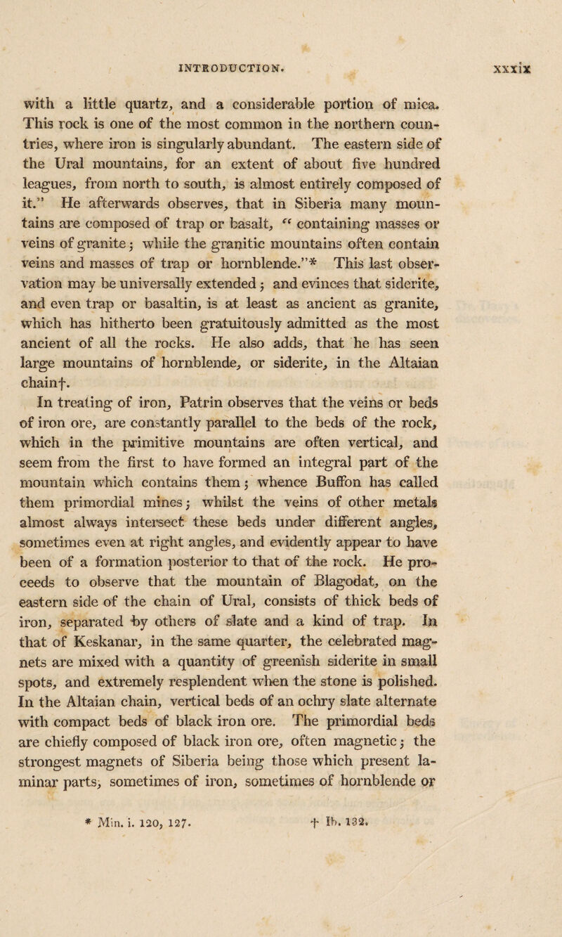 with a little quartz, and a considerable portion of mica. This rock is one of the most common in the northern coun¬ tries, where iron is singularly abundant. The eastern side of the Ural mountains, for an extent of about five hundred leagues, from north to south, is almost entirely composed of it.” He afterwards observes, that in Siberia many moun¬ tains are composed of trap or basalt, containing masses or veins of granite ^ while the granitic mountains often contain veins and masses of trap or hornblende.”* This last obser¬ vation may be universally extended j and evinces that siderite, and even trap or basaltin, is at least as ancient as granite, which has hitherto been gratuitously admitted as the most ancient of all the rocks. He also adds, that he has seen large mountains of hornblende, or siderite, in the Altaian chainf. In treating of iron, Patrin observes that the veins or beds of iron ore, are constantly parallel to the beds of the rock, which in the primitive mountains are often vertical, and seem from the first to have formed an integral part of the mountain which contains themj whence Buffon has called them primordial mines j whilst the veins of other metals almost alw'ays intersect these beds under different angles, sometimes even at right angles, and evidently appear to have been of a formation posterior to that of the rock. He pro-^ ceeds to observe that the mountain of Blagodat, on the eastern side of the chain of Ural, consists of thick beds of iron, separated hy others of slate and a kind of trap. In that of Keskanar, in the same quarter, the celebrated mag¬ nets are mixed with a quantity of greenish siderite in small spots, and extremely resplendent when the stone is polished. In the Altaian chain, vertical beds of an ochry slate alternate with compact beds of black iron ore. The primordial beds are chiefly composed of black iron ore, often magnetic 3 the strongest magnets of Siberia being those which present la¬ minar parts, sometimes of iron, sometimes of hornblende or * Min. i, 120, 127. t Ih. 132.
