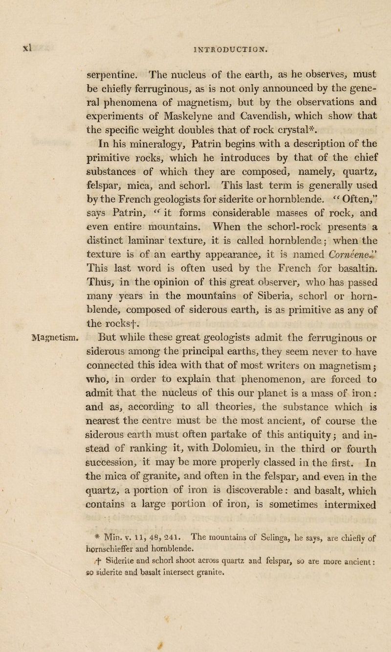 i xl Magnetism. / INTSODUCTION. serpentine. The nucleus of the earth, as he observes, must be chiefly ferruginous, as is not only announced by the gene¬ ral phenomena of magnetism, but by the observations and experiments of Maskelyne and Cavendish, which show that the specific weight doubles that of rock crystal*. In his mineralogy, Patrin begins with a description of the primitive rocks, which he introduces by that of the chief substances of which they are composed, namely, quartz, felspar, mica, and schorl. This last term is generally used by the French geologists for siderite or hornblende. Often,” says Patrin, it forms considerable masses of rock, and even entire mountains. When the schorl-rock presents a distinct laminar texture, it is called hornblende; when the texture is of an earthy appearance, it is named Corneenel' This last word is often used by the French for basaltin. Thus, in the opinion of this great observer, who has passed many years in the mountains of Siberia, schorl or horn¬ blende, composed of siderous earth, is as primitive as any of the rocksf. But while these great geologists admit the ferruginous or siderous among the principal earths, they seem never to have connected this idea with that of most writers on magnetism j who, in order to explain that phenomenon, are forced to admit that the nucleus of this our planet is a mass of iron: and as, according to all theories, the substance which is nearest the centre must be the most ancient, of course the siderous earth must often partake of this antiquity ^ and in¬ stead of ranking it, with Dolomieu, in the third or fourth succession, it may be more properly classed in the first. In the mica of granite, and often in the felspar, and even in the quartz, a portion of iron is discoverable: and basalt, which contains a large portion of iron, is sometimes intermixed ■* Min. V. 11, 48, 241. The mountains of Selinga, he says, are chiefly of hornschieffer and hornblende. .i* Siderite and schorl shoot across quartz and felspar, so are more ancient; so siderite and basalt intersect granite.