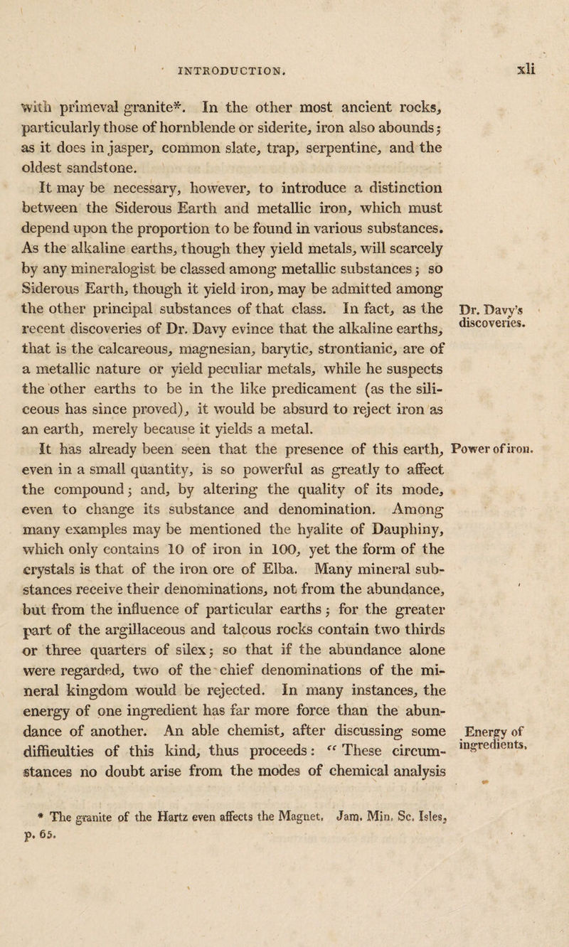 ' INTRODUCTION. xU with primeval granite^. In the other most ancient rocks, particularly those of hornblende or siderite, iron also abounds j as it does in jasper, common slate, trap, serpentine, and the oldest sandstone. It may be necessary, however, to introduce a distinction between the Siderous Earth and metallic iron, which must depend upon the proportion to be found in various substances. As the alkaline earths, though they yield metals, will scarcely by any mineralogist be classed among metallic substances 5 so Siderous Earth, though it yield iron, may be admitted among the other principal substances of that class. In fact, as the Dr. Davy’s • recent discoveries of Dr. Davy evince that the alkaline earths, discoveiies. that is the calcareous, magnesian, barytic, strontianic, are of a metallic nature or yield peculiar metals, while he suspects the other earths to be in the like predicament (as the sili¬ ceous has since proved), it would be absurd to reject iron as an earth, merely because it yields a metal. It has already been seen that the presence of this earth. Power of iron, even in a small quantity, is so powerful as greatly to affect the compound 3 and, by altering the quality of its mode, even to change its substance and denomination. Among many examples may be mentioned the hyalite of Dauphiny, which only contains 10 of iron in 100, yet the form of the crystals is that of the iron ore of Elba. Many mineral sub¬ stances receive their denominations, not from the abundance, but from the influence of particular earths j for the greater part of the argillaceous and talcous rocks contain two thirds or three quarters of silexj so that if the abundance alone were regarded, two of the'chief denominations of the mi¬ neral kingdom would be rejected. In many instances, the energy of one ingredient has far more force than the abun¬ dance of another. An able chemist, after discussing some Energy of difficulties of this kind, thus proceeds: These circum- stances no doubt arise from the modes of chemical analysis * The granite of the Hartz even affects the Magnet. Jam. Min, Sc, Isles,