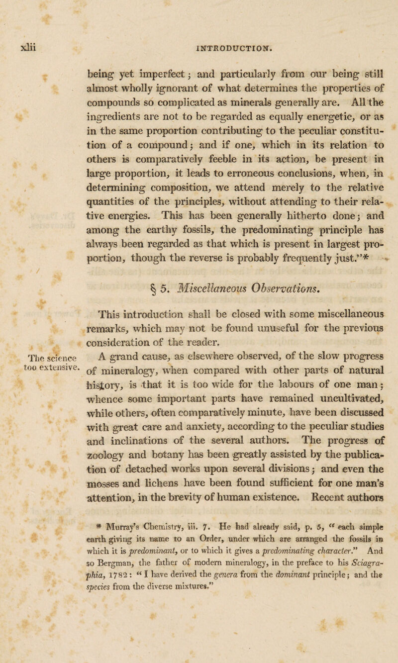 The science too extensive. being yet imperfect; and particularly from our being still almost wholly ignorant of what determines the properties of compounds so complicated as minerals generally are. All the ingredients are not to be regarded as equally energetic, or as in the same proportion contributing to the peculiar constitu¬ tion of a compound 3 and if one, which in its relation to others is comparatively feeble in its action, be present in large proportion, it leads to erroneous conclusions, when, in determining composition, we attend merely to the relative quantities of the principles, without attending to their rela¬ tive energies. This has been generally hitherto donej and among the earthy fossils, the predominating principle has always been regarded as that which is present in largest pro¬ portion, though the reverse is probably frequently just.”* § 5. Miscellaneous Observations. This introduction shall be closed with some miscellaneous remarks, which may not be found unuseful for the previous consideration of the reader. A grand cause, as elsewhere observed, of the slow progress of mineralogy, Avhen compared with other parts of natural history, is that it is too wide for the labours of one man: whence some important parts have remained uncultivated, while others, often comparatively minute, have been discussed with great care and anxiety, according to the peculiar studies and inclinations of the several authors. The progress of zoology and botany has been greatly assisted by the publica¬ tion of detached works upon several divisions 3 and even the mosses and lichens have been found sufficient for one man’s attention, in the brevity of human existence. Recent authors * Murray’s Chemistry, ill. 7. He had already said, p. 5, each simple earth giving its name to an Order, under which are arranged the fossils in which it is predominant, or to which it gives a predominating character.’* And so Bergman, the father of modern mineralogy, in the preface to his Sciagra- phia, 1782; “ I have derived the genera from the dominant principle; and the species from the diverse mixtures.”