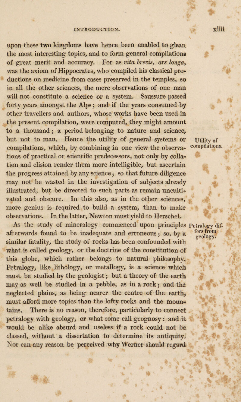 upon these two kingdoms have hence been enabled to glean the most interesting topics^ and to form general compilations of great merit and accuracy. For as vita brevis, ars longa, was the axiom of Hippocrates, who compiled his classical pro¬ ductions on medicine from cases preserved in the temples, so in all the other sciences, the mere observations of one man will not constitute a science or a system. Saussure passed forty years amongst the Alps; and if the years consumed by other travellers and authors, whose works have been used in the present compilation, were computed, they might amount to a thousand; a period belonging to nature and science, but not to man. Hence the utility of general systems or utility of compilations, which, by combining in one view the observa- compilations, tions of practical or scientific predecessors, not only by colla¬ tion and elision render them more intelligible, but ascertain the progress attained by any science j so that future diligence may not be wasted in the investigation of subjects already illustrated, but be directed to such parts as remain unculti¬ vated and obscure. In this also, as in the other sciences, more genius is required to build a system, than to make observations. In the latter, Newton must yield to Herschel. As the study of mineralogy commenced upon principles Petralogy dif- afterwards found to be inadequate and erroneous ^ so, by a ^eolog^ similar fatality, the study of rocks has been confounded with what is called geology, or the doctrine of the constitution of this globe, which rather belongs to natural philosophy, Petralogy, like lithology, or metallogy, is a science which must be studied by the geologist; but a theory of the earth may as well be studied in a pebble, as in a rock 5 and the neglected plains, as being nearer the centre of the earth, must afford more topics than the lofty rocks and the moun¬ tains. There is no reason, therefore, particularly to connect petralogy with geology, or what some call geognosy : and it would be alike absurd and useless if a rock could not be classed, without a dissertation to determine its antiquity. Nor can any reason be perceived why Werner should regard