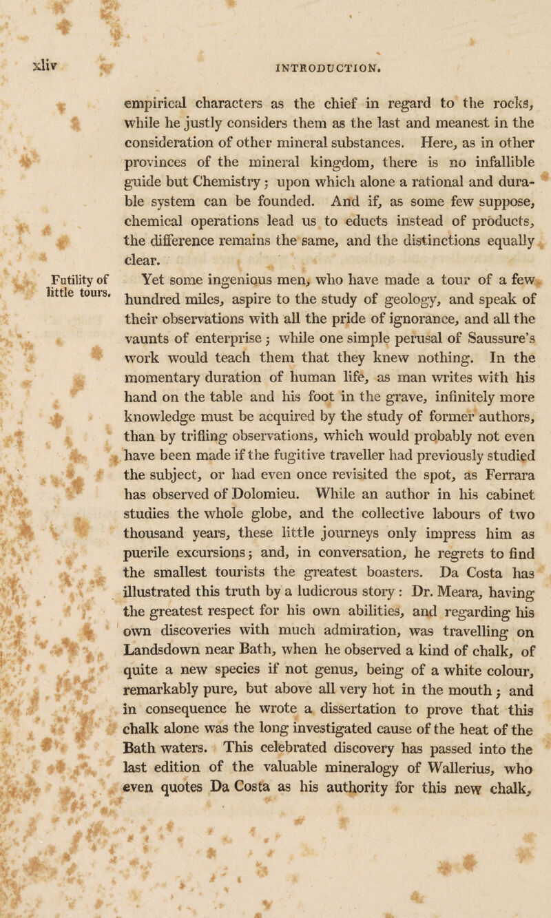 nUv Futility of little tours. 4- % \ %', % , .0 i ■ ’f jp . M empirical characters as the chief in regard to the rochs, while he justly considers them as the last and meanest in the consideration of other mineral substances. Here, as in other provinces of the mineral kingdom, there is no infallible guide but Chemistry j upon which alone a rational and dura- ^ ble system can be founded. And if, as some few suppose, chemical operations lead us to educts instead of products, the difference remains the same, and the distinctions equally clear. Yet some ingenious men, who have made a tour of a few^ hundred miles, aspire to the study of geology, and speak of their observations with all the pride of ignorance, and all the vaunts of enterprise j while one simple perusal of Saussure’s work would teach them that they knew nothing. In the momentary duration of human life, as man writes with his hand on the table and his foot in the grave, infinitely more knowledge must be acquired by the study of former authors, ' than by trifling observations, which would probably not even ,!| have been made if the fugitive traveller had previously studied the subject, or had even once revisited the spot, as Ferrara has observed of Holomieu. While an author in his cabinet studies the whole globe, and the collective labours of two thousand years, these little journeys only impress him as puerile excursions j and, in conversation, he regrets to find the smallest tourists the greatest boasters. Da Costa has illustrated this truth by a ludicrous story : Dr. Meara, having the greatest respect for his own abilities, and regarding his ' own discoveries with much admiration, was travelling on Landsdown near Bath, when he observed a kind of chalk, of quite a new species if not genus, being of a white colour, remarkably pure, but above all very hot in the mouth} and , in consequence he wrote a dissertation to prove that this i 'M'' chalk alone was the long investigated cause of the heat of the 5 ^ Bath waters. > This celebrated discovery has passed into the i Aft i ^4^ * last edition of the valuable mineralogy of Wallerius, who j..^^ even quotes Da Costa as his authority for this new chalk.