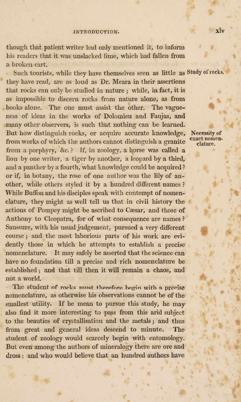 though that patient writer had only mentioned it, to inform his readers that it was unslacked lime, which had fallen from a broken cart. Such tourists, while they have themselves seen as little as they have read, are as loud as Dr. Meara in their assertions that rocks can only be studied in nature j while, in fact, it is as impossible to discern rocks from nature alone, as from books alone. The one must assist the other. The vague¬ ness of ideas in the works of Dolomieu and Faujas, and many other observers, is such that nothing can be learned. But how distinguish rocks, or acquire accurate knowledge, from works of which the authors cannot distinguish a granite from a porphyry, &c. ? If, in zoology, a horse was called a lion by one writer, a tiger by another, a leopard by a third, and a panther by a fourth, what knowledge could be acquired ? or if, in botany, the rose of one author was the lily of an¬ other, while others styled it by a hundred different names ? While Buffon and his disciples speak with contempt of nomen¬ clature, they might as well tell us that in civil history the actions of Pompey might be ascribed to Caesar, and those of Anthony to Cleopatra, for of what consequence are names ? Saussure, with his usual judgement, pursued a very different course 3 and the most laborious parts of his work are evi¬ dently those in which he attempts to establish a precise nomenclature. It may safely be asserted that the science can have no foundation till a precise and rich nomenclature be established 3 and that till then it will remain a chaos, and not a world. The student of rooks mnsf thorofnro hoggin with a precise nomenclature, as otherwise his observations cannot be of the smallest utility. If he mean to pursue this study, he may also find it more interesting to pass from this arid subject to the beauties of crystallisation and the metals 3 and thus from great and general ideas descend to minute. The student of zoology would scarcely begin with entomology. But even among the authors of mineralogy there are ore and dross; and who would believe that an hundred authors have Study of rocks. Necessity of exact nomen¬ clature.