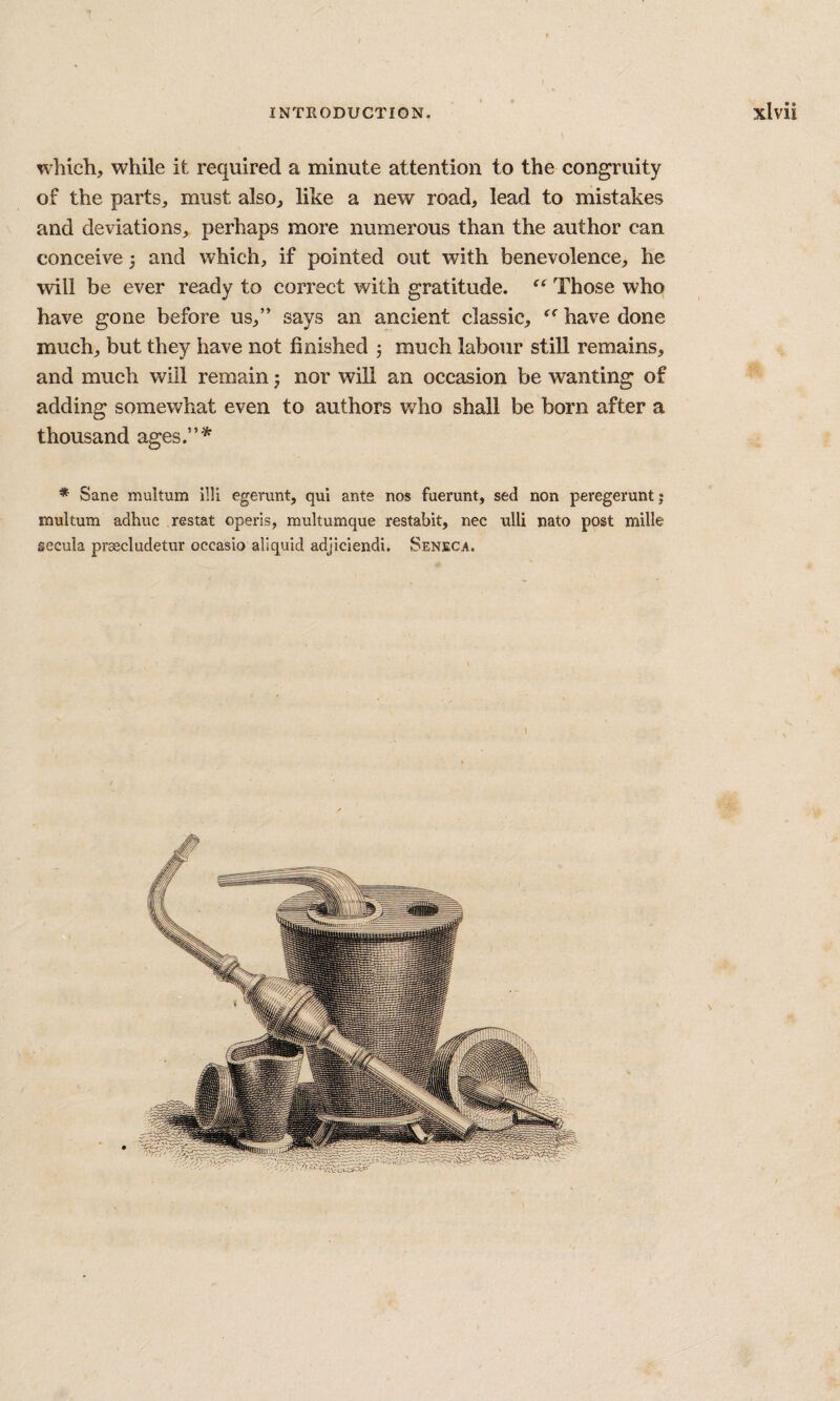 which, while it required a minute attention to the congruity of the parts, must also, like a new road, lead to mistakes and deviations, perhaps more numerous than the author can conceive 3 and which, if pointed out with benevolence, he will be ever ready to correct with gratitude. Those who have gone before us,” says an ancient classic, have done much, but they have not finished 5 much labour still remains, and much will remain 5 nor will an occasion be wanting of adding somewhat even to authors who shall be born after a thousand ages.”^ * Sane multum illi egerunt, qui ante nos fuerunt, sed non peregerunt; mukum adhuc restat operis, multumque restabit, nee ulli nato post mille secula praecludetur occasio aliquid adjiciendi. Seneca.