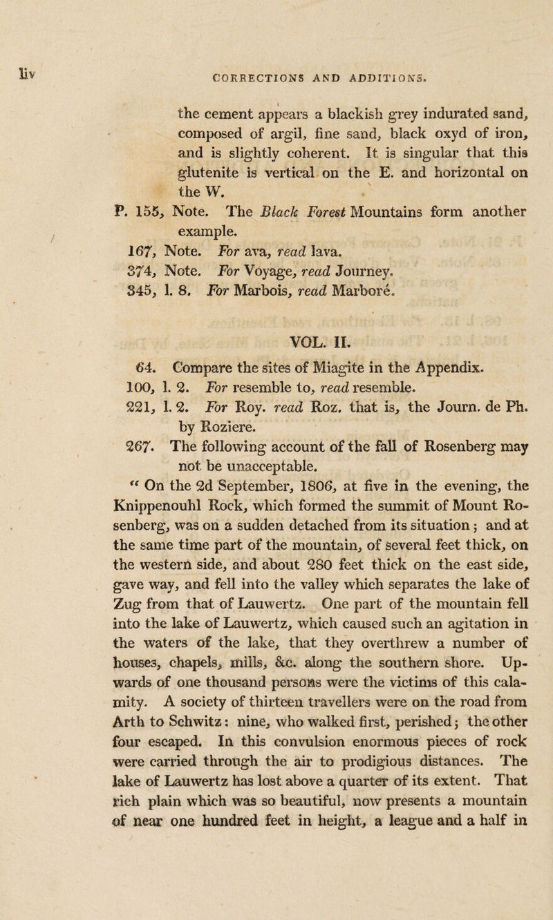 the cement appears a blackish grey indurated sand, composed of argil, fine sand, black oxyd of iron, and is slightly coherent. It is singular that this glutenite is vertical on the E. and horizontal on the W. P. 155, Note. The Black Forest Mountains form another example. 167, Note. For ava, read lava. 374, Note. Tor Voyage, read Journey. 345, 1. 8. For Marbois, read Marbore. VOL. II. 64. Compare the sites of Miagite in the Appendix. 100, 1. 2. For resemble to, read resemble. 221, 1. 2. For Roy. read Roz. that is, the Journ. de Ph. by Roziere. 267. The following account of the fall of Rosenberg may not be unacceptable. On the 2d September, 1806, at five in the evening, the Knippenouhl Rock, which formed the summit of Mount Ro¬ senberg, was on a sudden detached from its situation; and at the same time part of the mountain, of several feet thick, on the western side, and about 280 feet thick on the east side, gave way, and fell into the valley which separates the lake of Zug from that of Lauwertz. One part of the mountain fell into the lake of Lauwertz, which caused such an agitation in the waters of the lake, that they overthrew a number of houses, chapels, mills, &c. along the southern shore. Up¬ wards of one thousand persons were the victims of this cala¬ mity. A society of thirteen travellers were on the road from Arth to Schwitz: nine, who walked first, perished 3 the other four escaped. In this convulsion enormous pieces of rock were carried through the air to prodigious distances. The lake of Lauwertz has lost above a quarter of its extent. That rich plain which was so beautiful, now presents a mountain of near one hundred feet in height, a league and a half in