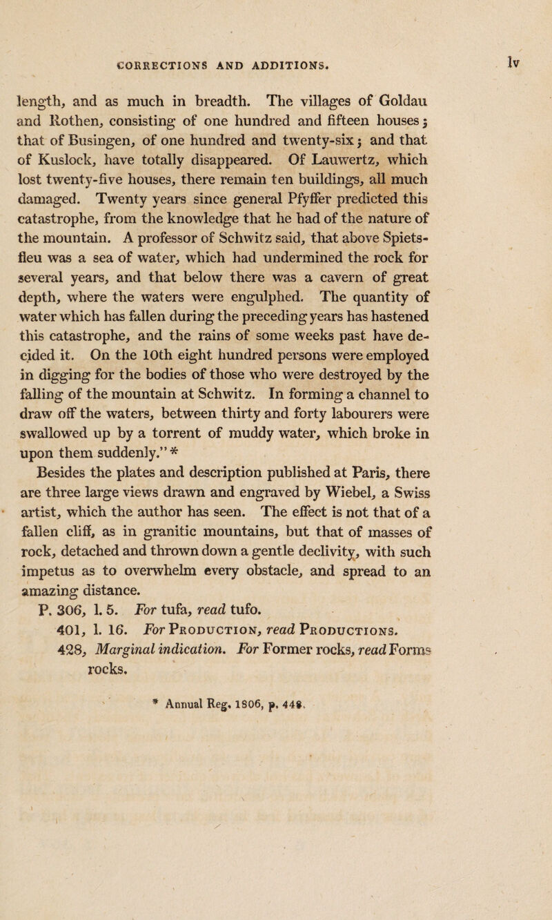 length, and as much in breadth. The villages of Goldau and llothen, consisting of one hundred and fifteen houses; that of Busingen, of one hundred and twenty-six 5 and that of Kuslock, have totally disappeared. Of Lauwertz, which lost twenty-five houses, there remain ten buildings, all much damaged. Twenty years since general PfyfFer predicted this catastrophe, from the knowledge that he had of the nature of the mountain. A professor of Schwitz said, that above Spiets- fleu was a sea of water, which had undermined the rock for several years, and that below there was a cavern of great depth, where the waters were engulphed. The quantity of water which has fallen during the preceding years has hastened this catastrophe, and the rains of some weeks past have de¬ cided it. On the 10th eight hundred persons were employed in digging for the bodies of those who were destroyed by the falling of the mountain at Schwitz. In forming a channel to draw off the waters, between thirty and forty labourers were swallowed up by a torrent of muddy water, which broke in upon them suddenly.”* Besides the plates and description published at Paris, there are three large views drawn and engraved by Wiebel, a Swiss artist, which the author has seen. The effect is not that of a fallen cliff, as in granitic mountains, but that of masses of rock, detached and thrown down a gentle declivity, with such impetus as to overwhelm every obstacle, and spread to an amazing distance. P. 306, 1. 5. For tufa, read tufo. 401, 1. 16. jPor Production, read Productions. 428, Marginal indication. For Former rocks, read Forms rocks. * Annual Reg, 1806, p. 448.