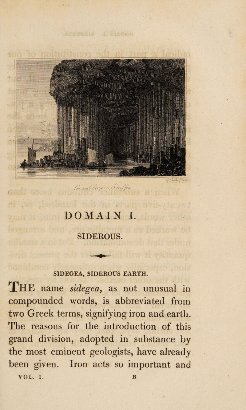 SIDEROUS. SIDEGEA, SIDEROUS EARTH. The name sidegea^ as not unusual in compounded words, is abbreviated from two Greek terms, signifying iron and earth. The reasons for the introduction of this grand division, adopted in substance by the most eminent geologists, have already, been given. Iron acts so important and VOL. I. B