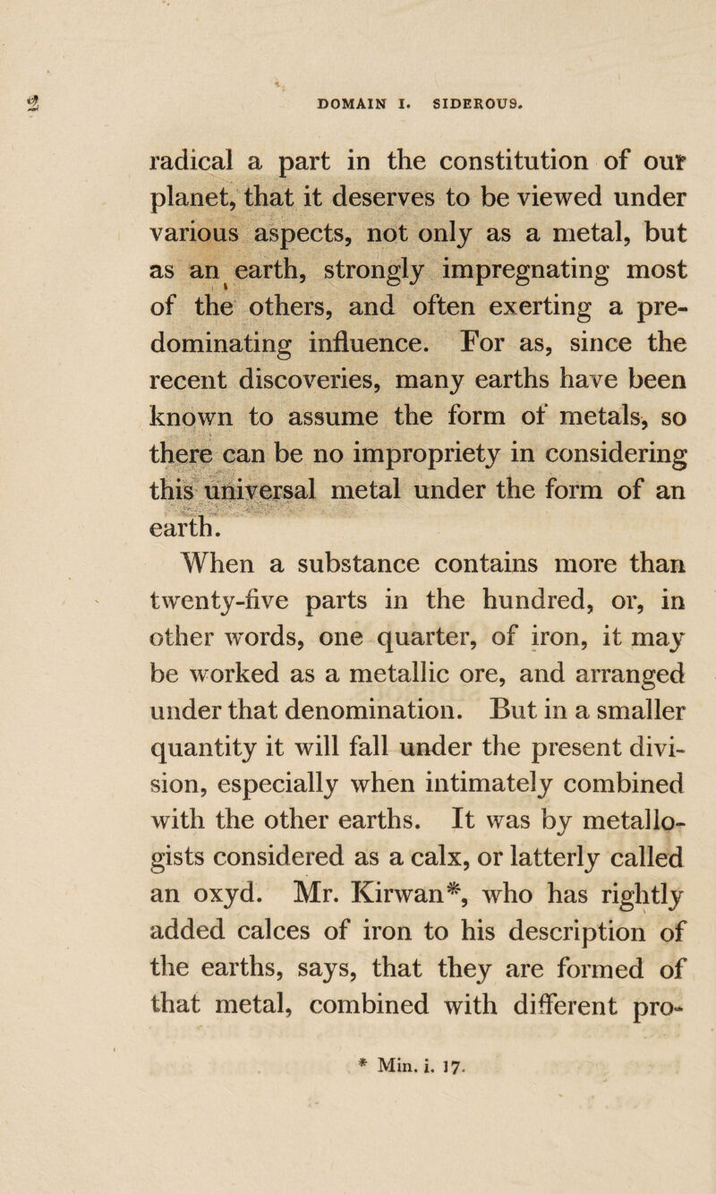 radical a part in the constitution of our planet, that it deserves to be viewed under various aspects, not only as a metal, but as an earth, strongly impregnating most of the others, and often exerting a pre¬ dominating influence. For as, since the recent discoveries, many earths have been known to assume the form of metals, so there can be no impropriety in cons thi^ uliversal metal under the form of an earth. When a substance contains more than twenty-five parts in the hundred, or, in other Avords, one quarter, of iron, it may be worked as a metallic ore, and arranged under that denomination. But in a smaller quantity it will fall under the present divi¬ sion, especially when intimately combined with the other earths. It was by metallo- gists considered as a calx, or latterly called an oxyd. Mr. Kirwan% who has rightly added calces of iron to his description of the earths, says, that they are formed of that metal, combined with different pro-