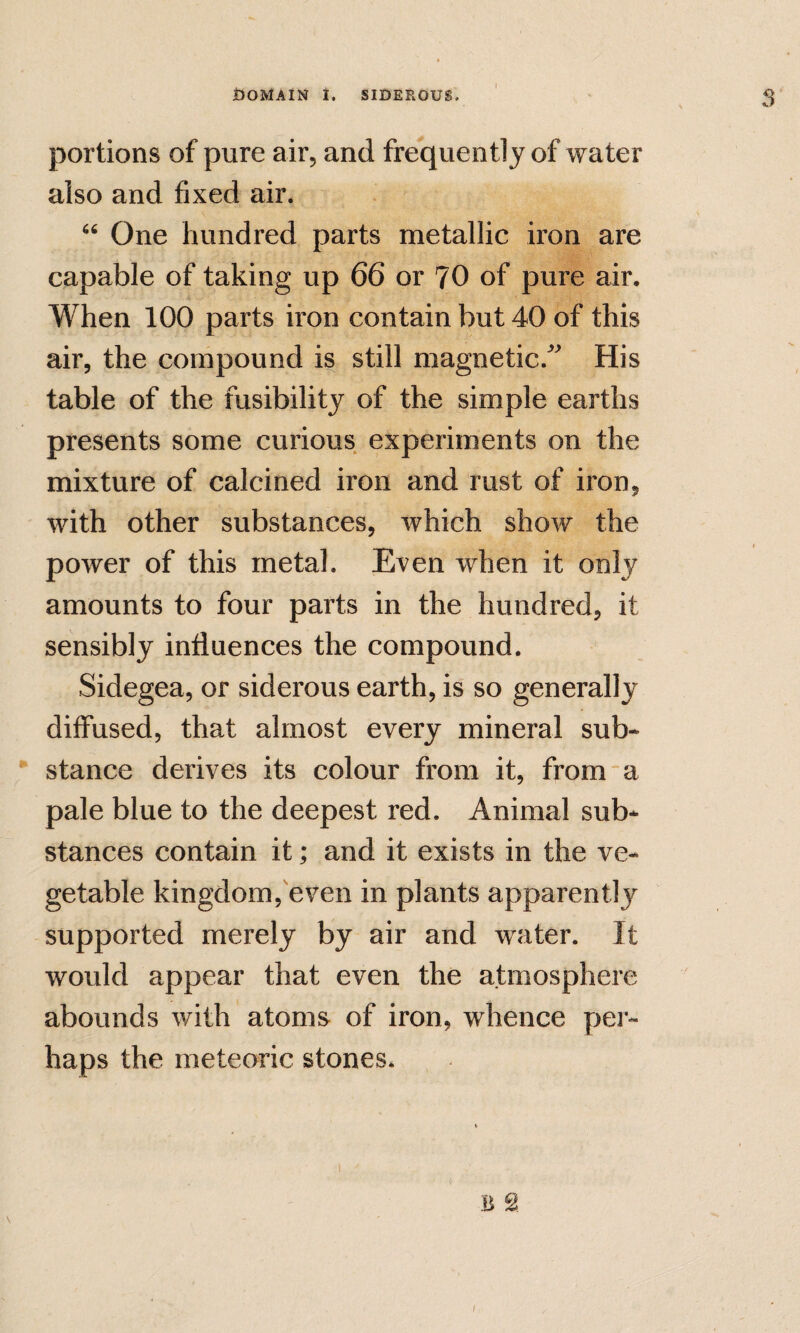 I portions of pure air, and frequently of water also and fixed air. “ One hundred parts metallic iron are capable of taking up 66 or 70 of pure air. When 100 parts iron contain but 40 of this air, the compound is still magnetic.'''' His table of the fusibility of the simple earths presents some curious experiments on the mixture of calcined iron and rust of iron, with other substances, which show the power of this metal. Even when it only amounts to four parts in the hundred, it sensibly influences the compound. Sidegea, or siderous earth, is so generally diffused, that almost every mineral sub* • stance derives its colour from it, from “a pale blue to the deepest red. Animal sub* stances contain it; and it exists in the ve¬ getable kingdom, even in plants apparently supported merely by air and water. It would appear that even the atmosphere abounds with atoms of iron, whence per¬ haps the meteoric stones. B S \ /