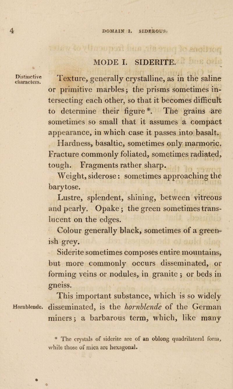 Distinctive characters. Hornblende. MODE I. SIDERITE. Texture, generally crystalline, as in the saline or primitive marbles j the prisms sometimes in¬ tersecting each other, so that it becomes difficult to determine their figure*. The grains are sometimes so small that it assumes a compact appearance, in which case it passes into basalt. Hardness, basaltic, sometimes only marmoric. Fracture commonly foliated, sometimes radiated, tough. Fragments rather sharp. Weight, siderose: sometimes approaching the barytose. Lustre, splendent, shining, between vitreous and pearly. Opake; the green sometimes trans¬ lucent on the edges. Colour generally black, sometimes of a green¬ ish grey. Siderite sometimes composes entire mountains, but more commonly occurs disseminated, or forming veins or nodules, in granite ; or beds in gneiss. This important substance, which is so widely disseminated, is the hornblende of the German miners; a barbarous term, which, like many * The crystals of siderite are of an oblong quadrilateral form, while those of mica are hexagonal.