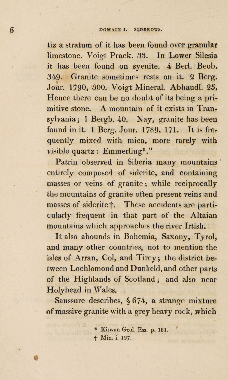 tiz a stratum of it has been found over granular limestone. Voigt Prack. 33, In Lower Silesia it has been found on syenite. 4 Berl. Beob. 349. Granite sometimes rests on it. 2 Berg, Jour. 1790, 300. Voigt Mineral. Abhaudt. 25. Hence there can be no doubt of its being a pri^ mitive stone. A mountain of it exists in Tran^ sylvania; 1 Bergb. 40. Nay, granite has been found in it. 1 Berg. Jour. 17895 171. It is fre* quently mixed with mica, more rarely with visible quartz: Emmerling*.*’ Patrin observed in Siberia many mountains entirely composed of siderite, and containing masses or veins of granite; while reciprocally the mountains of granite often present veins and masses of siderite f. These accidents are parti¬ cularly frequent in that part of the Altaian mountains which approaches the river Irtish. It also abounds in Bohemia, Saxony, Tyrol, and many other countries, not to mention the isles of Arran, Col, and Tirey; the district be¬ tween Lochlomond and Dunkeld, and other parts of the Highlands of Scotland; and also near Holyhead in Wales. Saussure describes, § 674, a strange mixture of massive granite with a grey heavy rock, which * Kirwan Geol. Ess. p. 181, ^ f Min. i. 127.