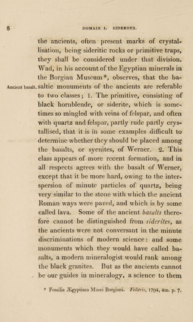 the ancients, often present marks of crystals lisation, being sideritic rocks or primitive traps, they shall be considered under that division. Wad, in his account of the Egyptian minerals in the Borgian Museum^, observes, that the ba- Ancient basalt, saltic monuments of the ancients are referable to two classes; 1. The primitive, consisting of black hornblende, or siderite, which is some-^ times so mingled with veins of felspar, and often with quartz and felspar, partly rude partly crys¬ tallised, that it is in some examples difficult to determine whether they should be placed among the basalts, or syenites, of Werner. This class appears of more recent formation, and in all respects agrees with the basalt of Werner, except that it be more hard, owing to the inter- spersion of minute particles of quartz, being very similar to the stone with which the ancient Roman ways were paved, and which is by some called lava. Some of the ancient basalts there¬ fore cannot be distinguished from siderites, as the ancients were not conversant in the minute discriminations of modern science: and some monuments which they would have called ba¬ salts, a modern mineralogist would rank among the black granites. But as the ancients cannot . be our guides in mineralogy, a science to thena