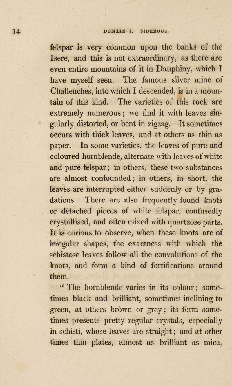 felspar is very common upon the banks of the Isere, and this is not extraordinary, as there are even entire mountains of it in Dauphiny, which 1 have myself seen. The famous silver mine of Challenches, into which I descended, is in a moun¬ tain of this kind. The varieties of this rock are extremely numerous; we find it with leaves sin¬ gularly distorted, or bent in zigzag. It sometimes occurs with thick leaves, and at others as thin as paper. In some varieties, the leaves of pure and coloured hornblende, alternate with leaves of white and pure felspar; in others, these two substances are almost confounded; in others, in short, the leaves are interrupted either suddenly or by gra¬ dations. There are also frequently found knots or detached pieces of white felspar, confusedly crystallised, and often mixed with quartzose parts. It is curious to observe, when these knots are of irregular shapes, the exactness with which the schistose leaves follow all the convolutions of the knots, and form a kind of fortifications around them. The hornblende varies in its colour; some¬ times black and brilliant, sometimes inclining to green, at others brown or grey; its form some¬ times presents pretty regular crystals, especially in schisti, whose leaves are straight; and at other times thin plates, almost as brilliant as mica,