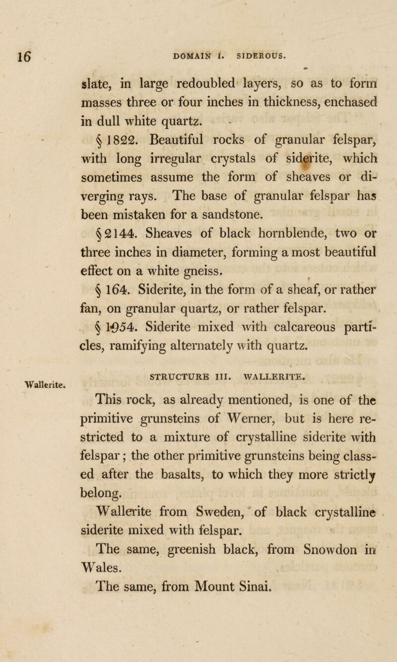 Wallerite. slate, in large redoubled layers, so as to form masses three or four inches in thickness, enchased in dull white quartz. § 1822. Beautiful rocks of granular felspar, with long irregular crystals of siderite, which sometimes assume the form of sheaves or di¬ verging rays. The base of granular felspar has been mistaken for a sandstone. §2144. Sheaves of black hornblende, two or three inches in diameter, forming a most beautiful effect on a white gneiss. § 164. Siderite, in the form of a sheaf, or rather fan, on granular quartz, or rather felspar. . § 1^54. Siderite mixed with calcareous parti¬ cles, ramifying alternately with quartz. % STRUCTURE III. WALLERITE. This rock, as already mentioned, is one of the primitive grunsteins of Werner, but is here re¬ stricted to a mixture of crystalline siderite with felspar; the other primitive grunsteins being class¬ ed after the basalts, to which they more strictly belong. Wallerite from Sweden, of black crystalline » siderite mixed with felspar. The same, greenish black, from Snowdon in Wales. The same, from Mount Sinai.