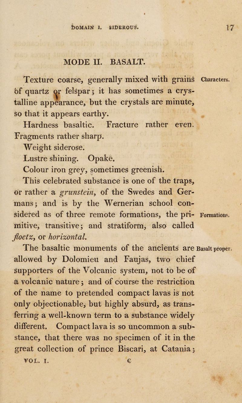 MODE II. BASALT. Texture coarse, generally mixed with grains Characters, of quartz c^r felspar; it has sometimes a crys¬ talline appearance, but the crystals are minute, so that it appears earthy. Hardness basaltic. Fracture rather even. Fragments rather sharp. Weight siderose. Lustre shining. Opakh. Colour iron grey, sometimes greenish. This celebrated substance is one of the traps, or rather a grunsteiriy of the Swedes and Ger¬ mans; and is by the Wernerian school con¬ sidered as of three remote formations, the pri- Formaitiohs. mitive, transitive; and stratiform; also called jioetz, or horizontaL The basaltic monuments of the ancients are Basalt proper, allowed by Dolomieu and Faujas, two chief supporters of the Volcanic S37stem, not to be of a volcanic nature; and of course the restriction of the name to pretended compact lavas is not Only objectionable, but highly absurd, as trans¬ ferring a well-known term to a substance widely different. Compact lava is so uncommon a sub¬ stance, that there was no specimen of it in the great collection of prince Biscari, at Catania; VOL. I. c