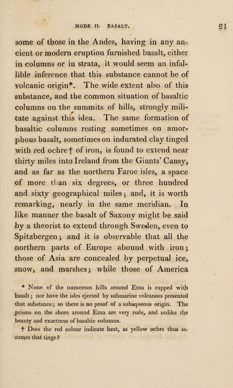some of tl;iose in the Andes, having in any an? cient or modern eruption furnished basalt, either in columns or in strata, it would seem an infal¬ lible inference that this substance cannot be of volcanic origin^. The wide extent also of this substance, and the common situation of basaltic columns on the summits of hills, strongly mili¬ tate against this idea. The same formation of basaltic columns resting sometimes on amor¬ phous basalt, sometimes on indurated clay tinged with red ochre f of iron, is found to extend near thirty miles into Ireland from the Giants’ Gausy, and as far as the nortbern Faroe isles, a space of more than six degrees, or three hundred and sixty geographical miles; and, it is worth remarking, nearly in the same meridian. In like manner the basalt of Saxony might be said by a theorist to extend through Sweden, even to Spitzbergen; and it is observable that all the northern parts of Europe abound with iron; those of Asia are concealed by perpetual ice, snow, and marshes; while those of America * None of the numerous hills around Etna is capped with basalt; nor have the isles ejected by submarine volcanoes presented that substance; so there is no proof of a subaqueous origin. The .prisms on the shore around Etna are very rude, and unlike the beauty and exactness of basaltic columns. ■f Does the red colour indicate heat, as yellow ochre thus as- sunqes that tinge I