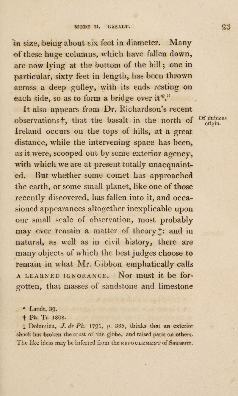 (AVI f n size, being about six feet in diameter. Many of these huge columns, which have fallen down, are now lying at the bottom of the hill; one in particular, sixty feet in length, has been thrown across a deep gulley, \yith its ends resting on each side, so as to form a bridge over it*.” It also appears from Dr. Richardson’s recent observations fj that the basalt in the north of Ireland occurs on the tops of hills, at a great distance, while the intervening space has been, as it were, scooped out by some exterior agency, with which we are at present totally unacquaint¬ ed. But whether some comet has approached the earth, or some small planet, like one of those recently discovered, has fallen into it, and occa¬ sioned appearances altogether inexplicable upon our small scale of observation, most probably may ever remain a matter of theory and in natural, as well as in civil history, there are many objects of which the best judges choose to remain in what Mr. Gibbon emphatically calls A LEARNED IGNORANCE. Nor must it be for¬ gotten, that masses of sandstone and limestone \ * Lamlt, 39. t Ph. Tr. 1808. X Dolomieu, J, de Ph. 1791> p- 385, thinks that an exterior shock has broken the crust of the globe, and raised parts on others. The like ideas may be inferred from the refoulement of Sanssure. Of dubious origin.