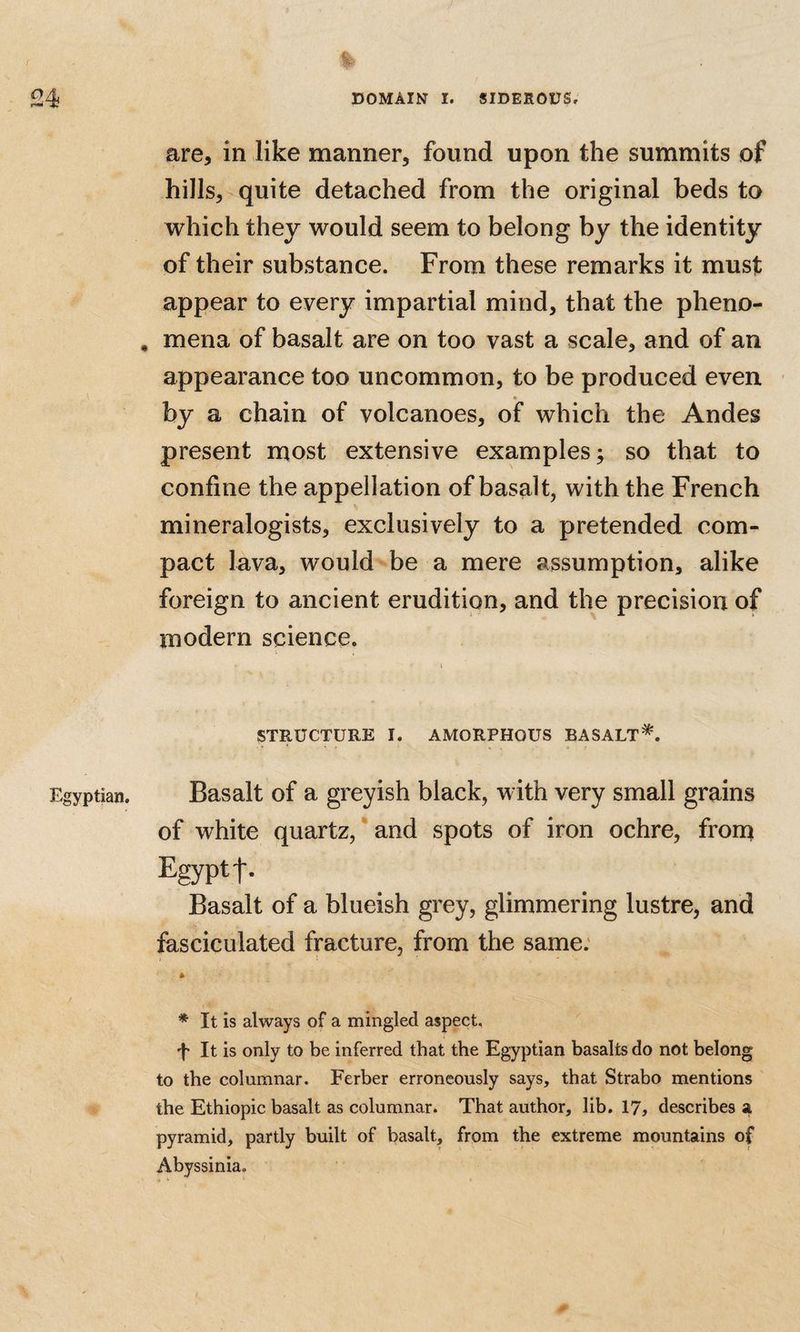 r 24 DOMAIN I. SIDEROUS, are, in like manner, found upon the summits of hills, quite detached from the original beds to which they would seem to belong by the identity of their substance. From these remarks it must appear to every impartial mind, that the pheno- , mena of basalt are on too vast a scale, and of an appearance too uncommon, to be produced even » by a chain of volcanoes, of which the Andes present most extensive examples; so that to confine the appellation of basalt, with the French mineralogists, exclusively to a pretended com¬ pact lava, would be a mere assumption, alike foreign to ancient erudition, and the precision of modern science. STRUCTURE 1. AMORPHOUS BASALT*. Egyptian. Basalt of a greyish black, with very small grains of white quartz, * and spots of iron ochre, frorq Egypt t- Basalt of a blueish grey, glimmering lustre, and fasciculated fracture, from the same; * It is always of a mingled aspect, f It is only to be inferred that the Egyptian basalts do not belong to the columnar. Ferber erroneously says, that Strabo mentions the Ethiopic basalt as columnar. That author, lib. 17, describes a pyramid, partly built of basalt, from the extreme mountains of Abyssinia.
